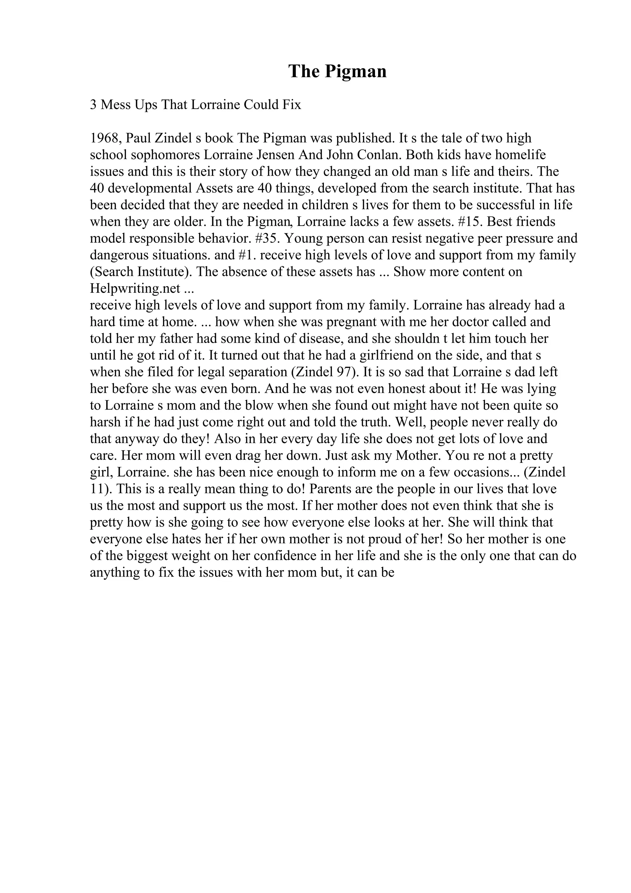 The Pigman
3 Mess Ups That Lorraine Could Fix
1968, Paul Zindel s book The Pigman was published. It s the tale of two high
school sophomores Lorraine Jensen And John Conlan. Both kids have homelife
issues and this is their story of how they changed an old man s life and theirs. The
40 developmental Assets are 40 things, developed from the search institute. That has
been decided that they are needed in children s lives for them to be successful in life
when they are older. In the Pigman, Lorraine lacks a few assets. #15. Best friends
model responsible behavior. #35. Young person can resist negative peer pressure and
dangerous situations. and #1. receive high levels of love and support from my family
(Search Institute). The absence of these assets has ... Show more content on
Helpwriting.net ...
receive high levels of love and support from my family. Lorraine has already had a
hard time at home. ... how when she was pregnant with me her doctor called and
told her my father had some kind of disease, and she shouldn t let him touch her
until he got rid of it. It turned out that he had a girlfriend on the side, and that s
when she filed for legal separation (Zindel 97). It is so sad that Lorraine s dad left
her before she was even born. And he was not even honest about it! He was lying
to Lorraine s mom and the blow when she found out might have not been quite so
harsh if he had just come right out and told the truth. Well, people never really do
that anyway do they! Also in her every day life she does not get lots of love and
care. Her mom will even drag her down. Just ask my Mother. You re not a pretty
girl, Lorraine. she has been nice enough to inform me on a few occasions... (Zindel
11). This is a really mean thing to do! Parents are the people in our lives that love
us the most and support us the most. If her mother does not even think that she is
pretty how is she going to see how everyone else looks at her. She will think that
everyone else hates her if her own mother is not proud of her! So her mother is one
of the biggest weight on her confidence in her life and she is the only one that can do
anything to fix the issues with her mom but, it can be
 