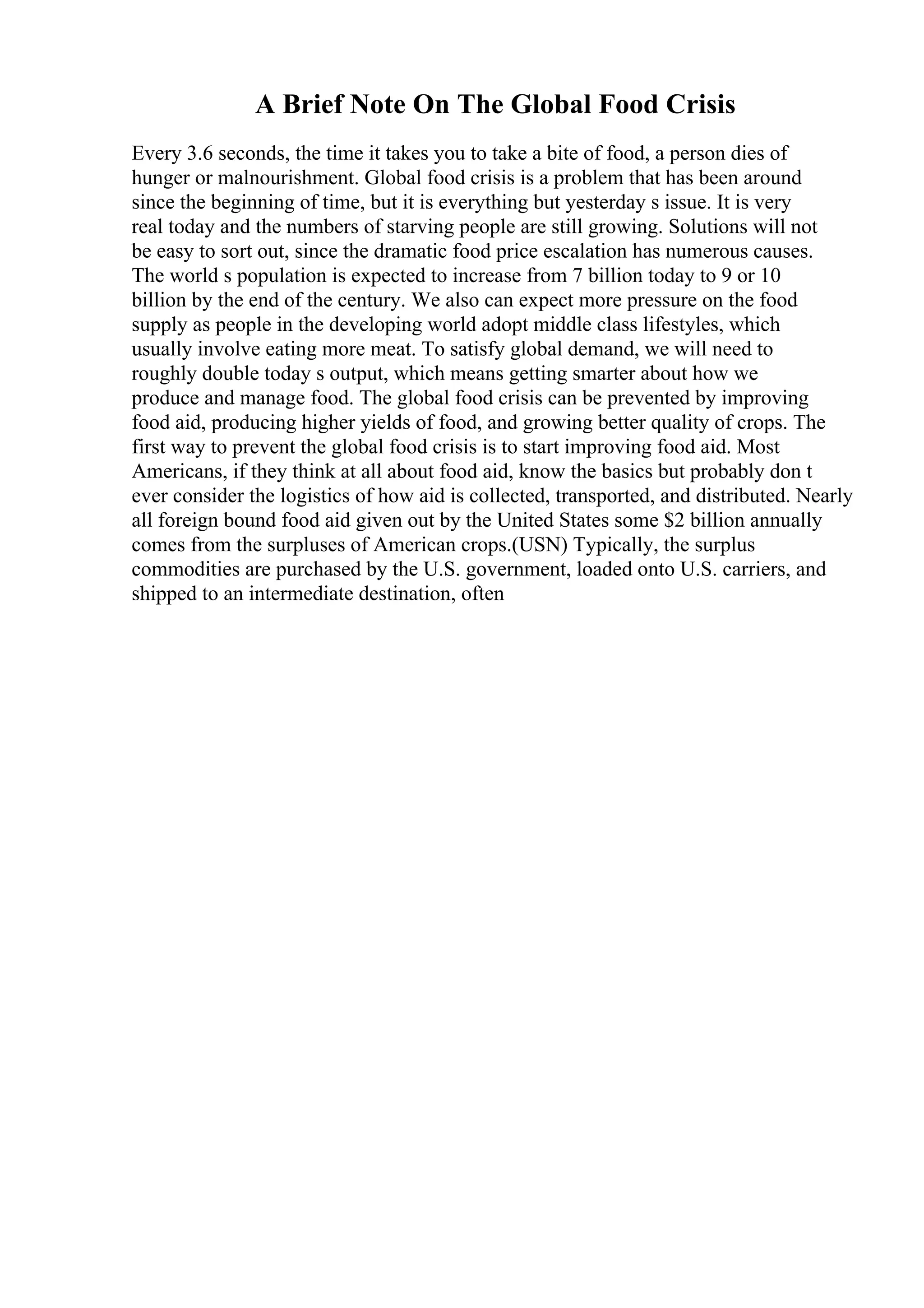 A Brief Note On The Global Food Crisis
Every 3.6 seconds, the time it takes you to take a bite of food, a person dies of
hunger or malnourishment. Global food crisis is a problem that has been around
since the beginning of time, but it is everything but yesterday s issue. It is very
real today and the numbers of starving people are still growing. Solutions will not
be easy to sort out, since the dramatic food price escalation has numerous causes.
The world s population is expected to increase from 7 billion today to 9 or 10
billion by the end of the century. We also can expect more pressure on the food
supply as people in the developing world adopt middle class lifestyles, which
usually involve eating more meat. To satisfy global demand, we will need to
roughly double today s output, which means getting smarter about how we
produce and manage food. The global food crisis can be prevented by improving
food aid, producing higher yields of food, and growing better quality of crops. The
first way to prevent the global food crisis is to start improving food aid. Most
Americans, if they think at all about food aid, know the basics but probably don t
ever consider the logistics of how aid is collected, transported, and distributed. Nearly
all foreign bound food aid given out by the United States some $2 billion annually
comes from the surpluses of American crops.(USN) Typically, the surplus
commodities are purchased by the U.S. government, loaded onto U.S. carriers, and
shipped to an intermediate destination, often
 