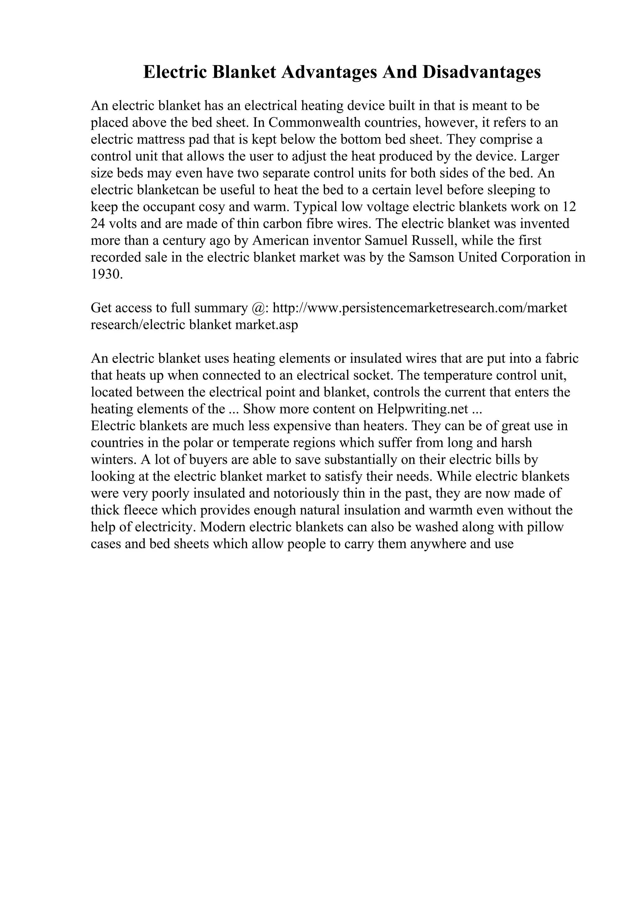 Electric Blanket Advantages And Disadvantages
An electric blanket has an electrical heating device built in that is meant to be
placed above the bed sheet. In Commonwealth countries, however, it refers to an
electric mattress pad that is kept below the bottom bed sheet. They comprise a
control unit that allows the user to adjust the heat produced by the device. Larger
size beds may even have two separate control units for both sides of the bed. An
electric blanketcan be useful to heat the bed to a certain level before sleeping to
keep the occupant cosy and warm. Typical low voltage electric blankets work on 12
24 volts and are made of thin carbon fibre wires. The electric blanket was invented
more than a century ago by American inventor Samuel Russell, while the first
recorded sale in the electric blanket market was by the Samson United Corporation in
1930.
Get access to full summary @: http://www.persistencemarketresearch.com/market
research/electric blanket market.asp
An electric blanket uses heating elements or insulated wires that are put into a fabric
that heats up when connected to an electrical socket. The temperature control unit,
located between the electrical point and blanket, controls the current that enters the
heating elements of the ... Show more content on Helpwriting.net ...
Electric blankets are much less expensive than heaters. They can be of great use in
countries in the polar or temperate regions which suffer from long and harsh
winters. A lot of buyers are able to save substantially on their electric bills by
looking at the electric blanket market to satisfy their needs. While electric blankets
were very poorly insulated and notoriously thin in the past, they are now made of
thick fleece which provides enough natural insulation and warmth even without the
help of electricity. Modern electric blankets can also be washed along with pillow
cases and bed sheets which allow people to carry them anywhere and use
 