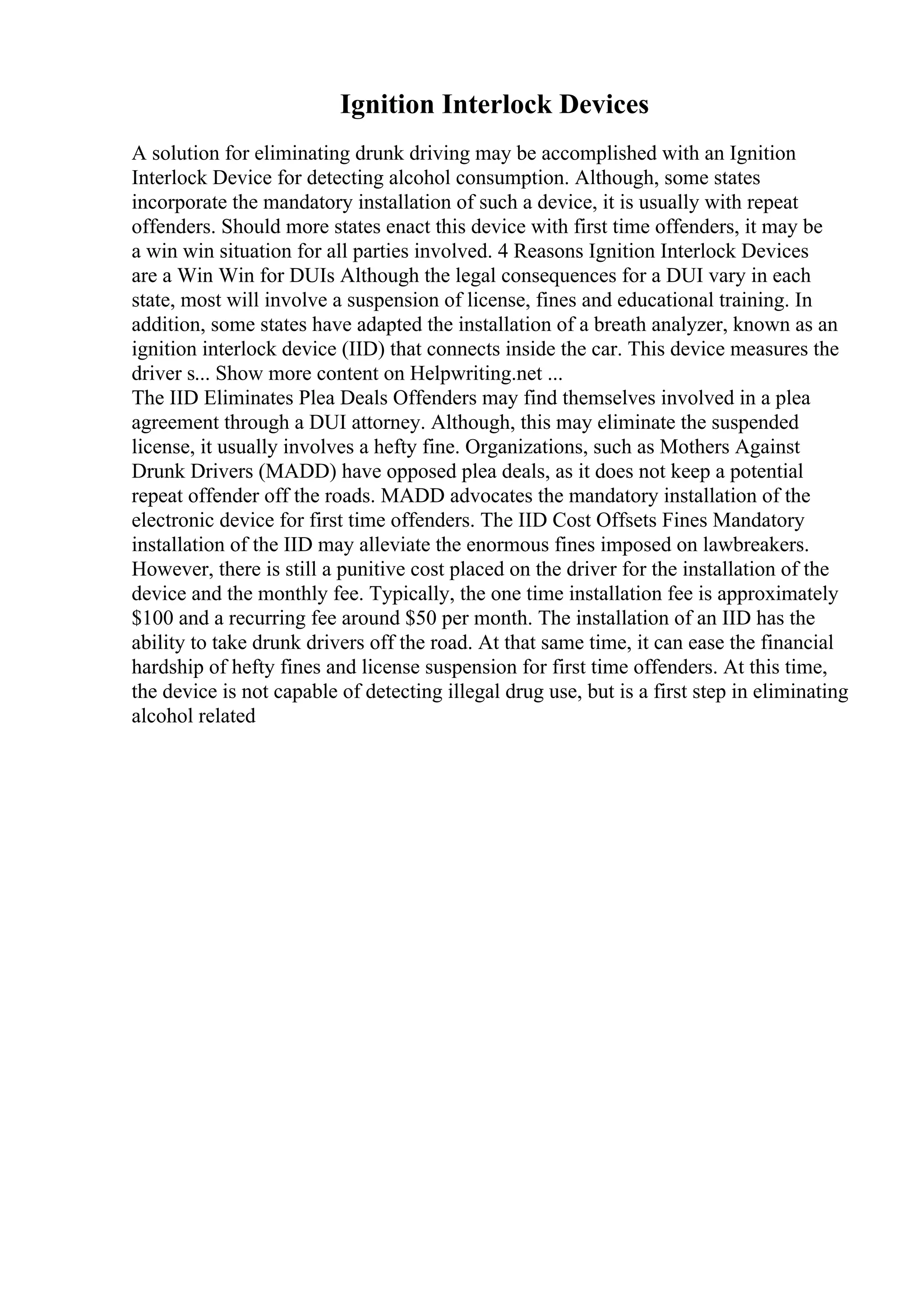 Ignition Interlock Devices
A solution for eliminating drunk driving may be accomplished with an Ignition
Interlock Device for detecting alcohol consumption. Although, some states
incorporate the mandatory installation of such a device, it is usually with repeat
offenders. Should more states enact this device with first time offenders, it may be
a win win situation for all parties involved. 4 Reasons Ignition Interlock Devices
are a Win Win for DUIs Although the legal consequences for a DUI vary in each
state, most will involve a suspension of license, fines and educational training. In
addition, some states have adapted the installation of a breath analyzer, known as an
ignition interlock device (IID) that connects inside the car. This device measures the
driver s... Show more content on Helpwriting.net ...
The IID Eliminates Plea Deals Offenders may find themselves involved in a plea
agreement through a DUI attorney. Although, this may eliminate the suspended
license, it usually involves a hefty fine. Organizations, such as Mothers Against
Drunk Drivers (MADD) have opposed plea deals, as it does not keep a potential
repeat offender off the roads. MADD advocates the mandatory installation of the
electronic device for first time offenders. The IID Cost Offsets Fines Mandatory
installation of the IID may alleviate the enormous fines imposed on lawbreakers.
However, there is still a punitive cost placed on the driver for the installation of the
device and the monthly fee. Typically, the one time installation fee is approximately
$100 and a recurring fee around $50 per month. The installation of an IID has the
ability to take drunk drivers off the road. At that same time, it can ease the financial
hardship of hefty fines and license suspension for first time offenders. At this time,
the device is not capable of detecting illegal drug use, but is a first step in eliminating
alcohol related
 