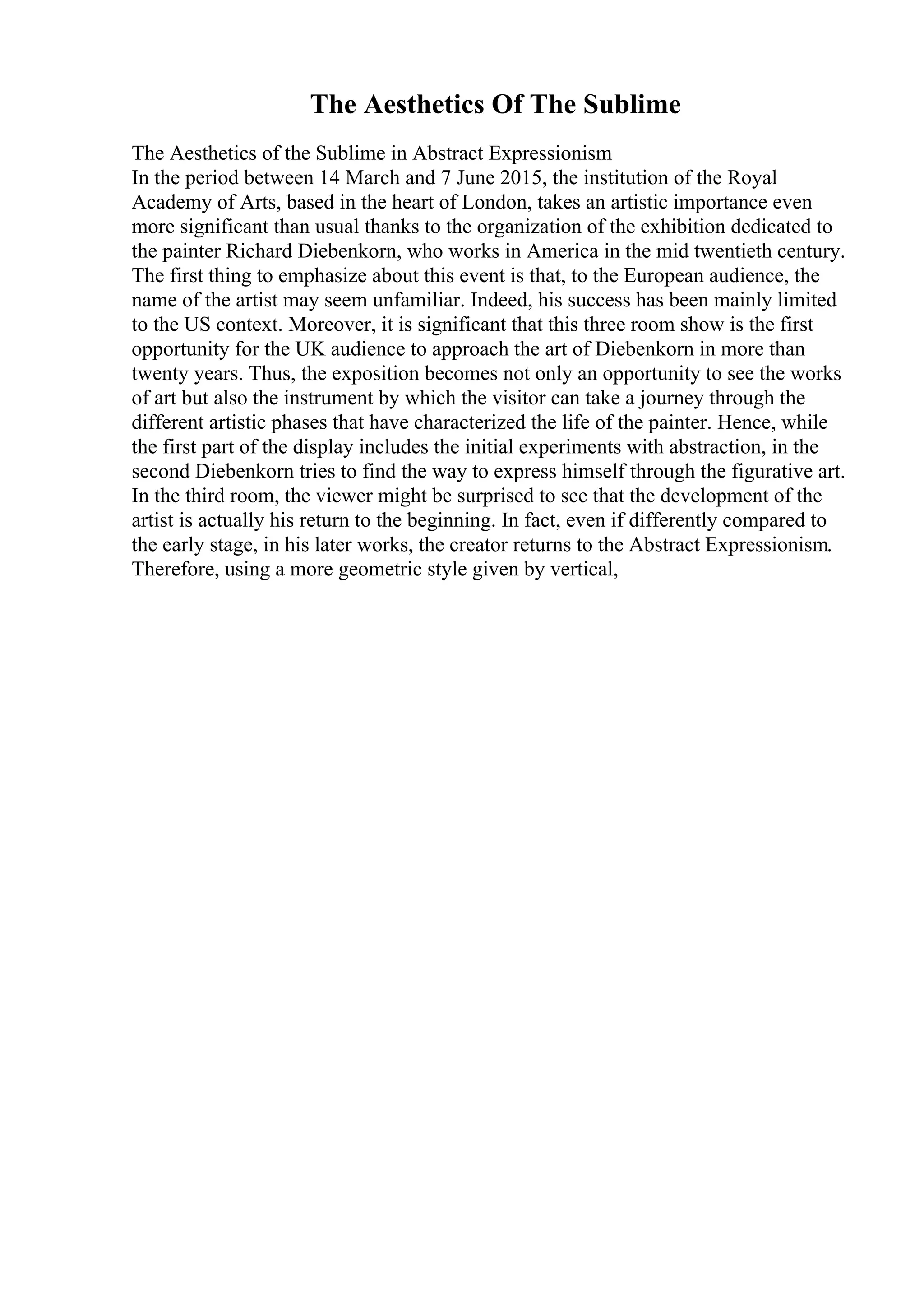 The Aesthetics Of The Sublime
The Aesthetics of the Sublime in Abstract Expressionism
In the period between 14 March and 7 June 2015, the institution of the Royal
Academy of Arts, based in the heart of London, takes an artistic importance even
more significant than usual thanks to the organization of the exhibition dedicated to
the painter Richard Diebenkorn, who works in America in the mid twentieth century.
The first thing to emphasize about this event is that, to the European audience, the
name of the artist may seem unfamiliar. Indeed, his success has been mainly limited
to the US context. Moreover, it is significant that this three room show is the first
opportunity for the UK audience to approach the art of Diebenkorn in more than
twenty years. Thus, the exposition becomes not only an opportunity to see the works
of art but also the instrument by which the visitor can take a journey through the
different artistic phases that have characterized the life of the painter. Hence, while
the first part of the display includes the initial experiments with abstraction, in the
second Diebenkorn tries to find the way to express himself through the figurative art.
In the third room, the viewer might be surprised to see that the development of the
artist is actually his return to the beginning. In fact, even if differently compared to
the early stage, in his later works, the creator returns to the Abstract Expressionism.
Therefore, using a more geometric style given by vertical,
 