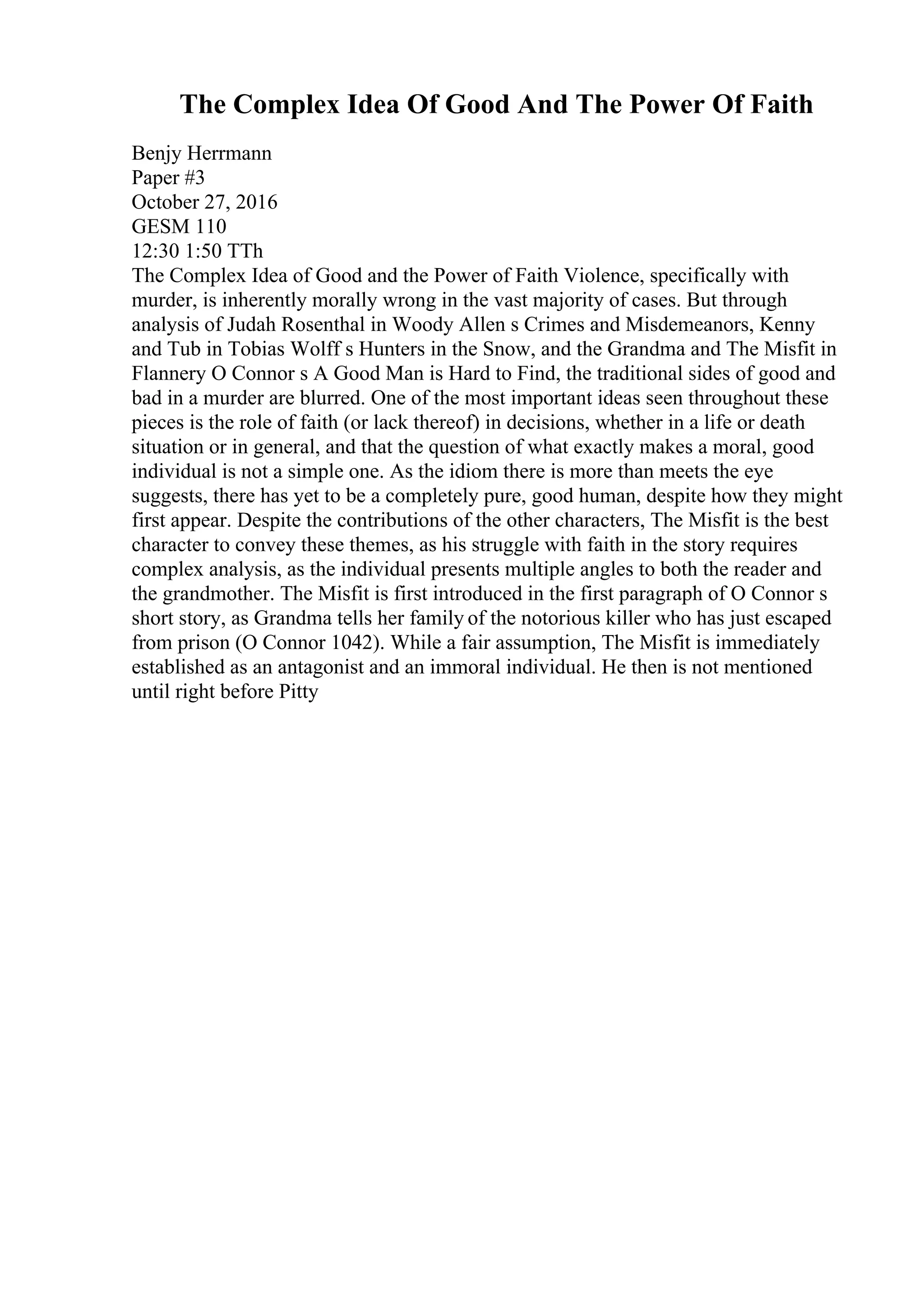 The Complex Idea Of Good And The Power Of Faith
Benjy Herrmann
Paper #3
October 27, 2016
GESM 110
12:30 1:50 TTh
The Complex Idea of Good and the Power of Faith Violence, specifically with
murder, is inherently morally wrong in the vast majority of cases. But through
analysis of Judah Rosenthal in Woody Allen s Crimes and Misdemeanors, Kenny
and Tub in Tobias Wolff s Hunters in the Snow, and the Grandma and The Misfit in
Flannery O Connor s A Good Man is Hard to Find, the traditional sides of good and
bad in a murder are blurred. One of the most important ideas seen throughout these
pieces is the role of faith (or lack thereof) in decisions, whether in a life or death
situation or in general, and that the question of what exactly makes a moral, good
individual is not a simple one. As the idiom there is more than meets the eye
suggests, there has yet to be a completely pure, good human, despite how they might
first appear. Despite the contributions of the other characters, The Misfit is the best
character to convey these themes, as his struggle with faith in the story requires
complex analysis, as the individual presents multiple angles to both the reader and
the grandmother. The Misfit is first introduced in the first paragraph of O Connor s
short story, as Grandma tells her family of the notorious killer who has just escaped
from prison (O Connor 1042). While a fair assumption, The Misfit is immediately
established as an antagonist and an immoral individual. He then is not mentioned
until right before Pitty
 