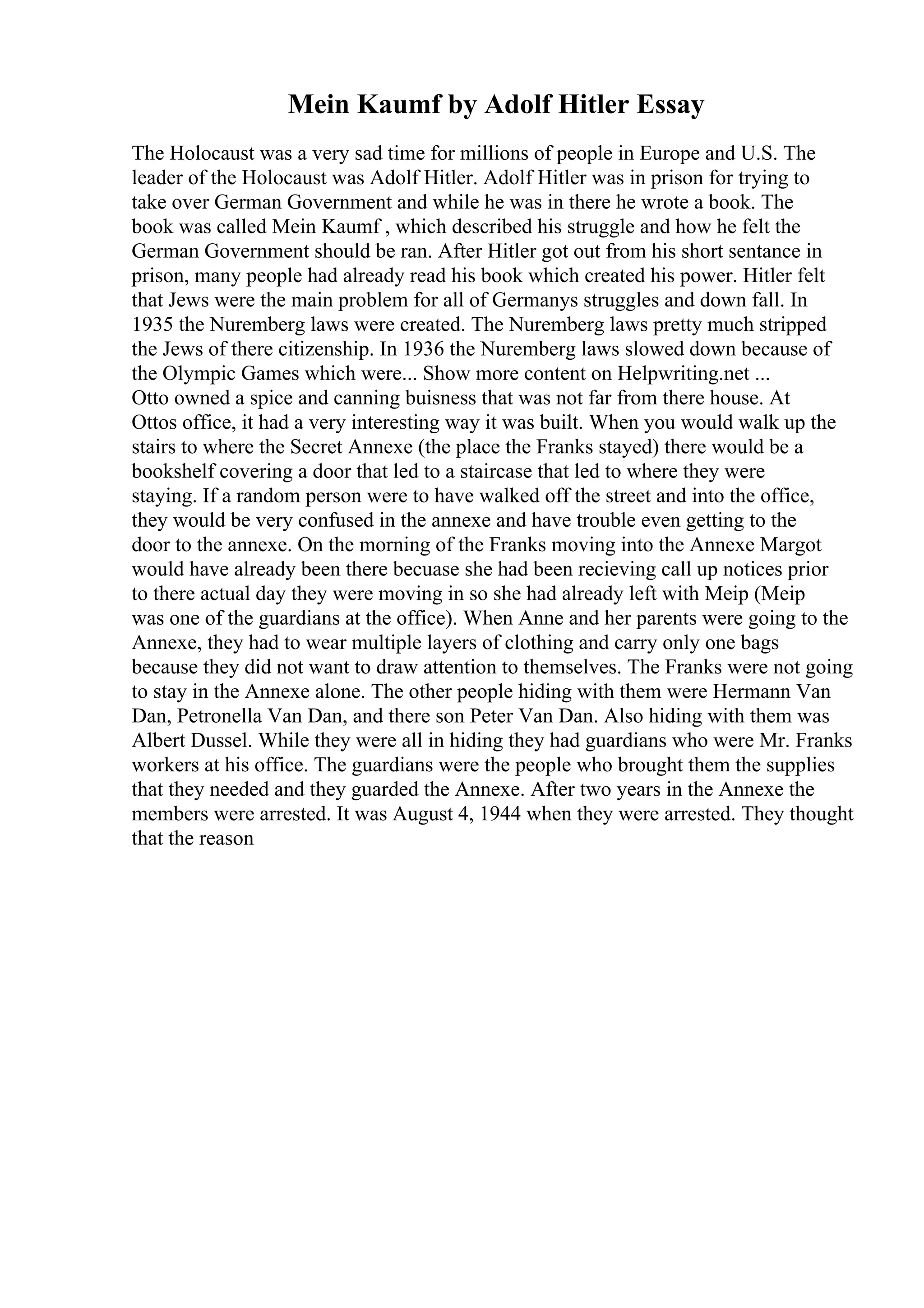 Mein Kaumf by Adolf Hitler Essay
The Holocaust was a very sad time for millions of people in Europe and U.S. The
leader of the Holocaust was Adolf Hitler. Adolf Hitler was in prison for trying to
take over German Government and while he was in there he wrote a book. The
book was called Mein Kaumf , which described his struggle and how he felt the
German Government should be ran. After Hitler got out from his short sentance in
prison, many people had already read his book which created his power. Hitler felt
that Jews were the main problem for all of Germanys struggles and down fall. In
1935 the Nuremberg laws were created. The Nuremberg laws pretty much stripped
the Jews of there citizenship. In 1936 the Nuremberg laws slowed down because of
the Olympic Games which were... Show more content on Helpwriting.net ...
Otto owned a spice and canning buisness that was not far from there house. At
Ottos office, it had a very interesting way it was built. When you would walk up the
stairs to where the Secret Annexe (the place the Franks stayed) there would be a
bookshelf covering a door that led to a staircase that led to where they were
staying. If a random person were to have walked off the street and into the office,
they would be very confused in the annexe and have trouble even getting to the
door to the annexe. On the morning of the Franks moving into the Annexe Margot
would have already been there becuase she had been recieving call up notices prior
to there actual day they were moving in so she had already left with Meip (Meip
was one of the guardians at the office). When Anne and her parents were going to the
Annexe, they had to wear multiple layers of clothing and carry only one bags
because they did not want to draw attention to themselves. The Franks were not going
to stay in the Annexe alone. The other people hiding with them were Hermann Van
Dan, Petronella Van Dan, and there son Peter Van Dan. Also hiding with them was
Albert Dussel. While they were all in hiding they had guardians who were Mr. Franks
workers at his office. The guardians were the people who brought them the supplies
that they needed and they guarded the Annexe. After two years in the Annexe the
members were arrested. It was August 4, 1944 when they were arrested. They thought
that the reason
 