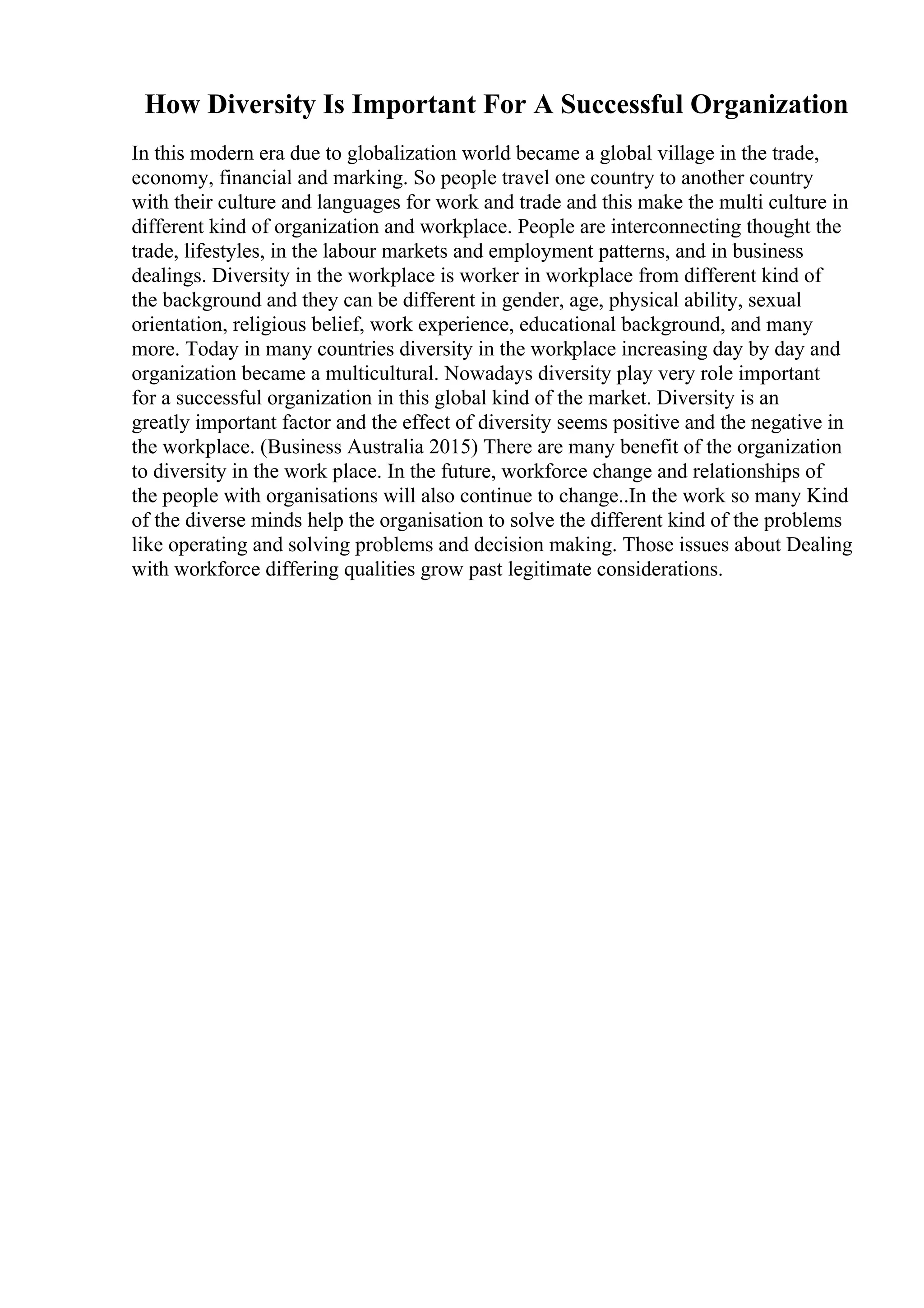 How Diversity Is Important For A Successful Organization
In this modern era due to globalization world became a global village in the trade,
economy, financial and marking. So people travel one country to another country
with their culture and languages for work and trade and this make the multi culture in
different kind of organization and workplace. People are interconnecting thought the
trade, lifestyles, in the labour markets and employment patterns, and in business
dealings. Diversity in the workplace is worker in workplace from different kind of
the background and they can be different in gender, age, physical ability, sexual
orientation, religious belief, work experience, educational background, and many
more. Today in many countries diversity in the workplace increasing day by day and
organization became a multicultural. Nowadays diversity play very role important
for a successful organization in this global kind of the market. Diversity is an
greatly important factor and the effect of diversity seems positive and the negative in
the workplace. (Business Australia 2015) There are many benefit of the organization
to diversity in the work place. In the future, workforce change and relationships of
the people with organisations will also continue to change..In the work so many Kind
of the diverse minds help the organisation to solve the different kind of the problems
like operating and solving problems and decision making. Those issues about Dealing
with workforce differing qualities grow past legitimate considerations.
 