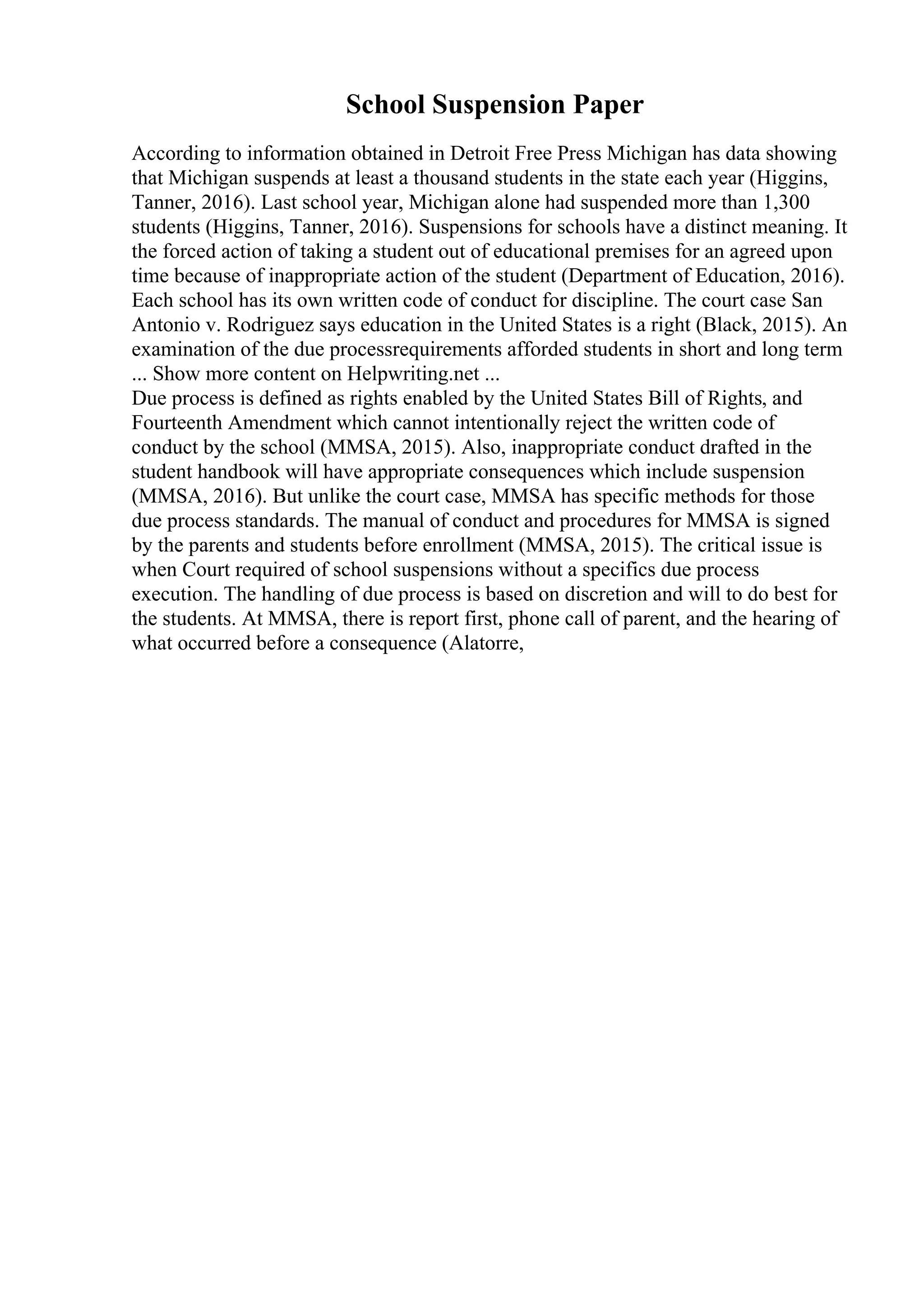 School Suspension Paper
According to information obtained in Detroit Free Press Michigan has data showing
that Michigan suspends at least a thousand students in the state each year (Higgins,
Tanner, 2016). Last school year, Michigan alone had suspended more than 1,300
students (Higgins, Tanner, 2016). Suspensions for schools have a distinct meaning. It
the forced action of taking a student out of educational premises for an agreed upon
time because of inappropriate action of the student (Department of Education, 2016).
Each school has its own written code of conduct for discipline. The court case San
Antonio v. Rodriguez says education in the United States is a right (Black, 2015). An
examination of the due processrequirements afforded students in short and long term
... Show more content on Helpwriting.net ...
Due process is defined as rights enabled by the United States Bill of Rights, and
Fourteenth Amendment which cannot intentionally reject the written code of
conduct by the school (MMSA, 2015). Also, inappropriate conduct drafted in the
student handbook will have appropriate consequences which include suspension
(MMSA, 2016). But unlike the court case, MMSA has specific methods for those
due process standards. The manual of conduct and procedures for MMSA is signed
by the parents and students before enrollment (MMSA, 2015). The critical issue is
when Court required of school suspensions without a specifics due process
execution. The handling of due process is based on discretion and will to do best for
the students. At MMSA, there is report first, phone call of parent, and the hearing of
what occurred before a consequence (Alatorre,
 