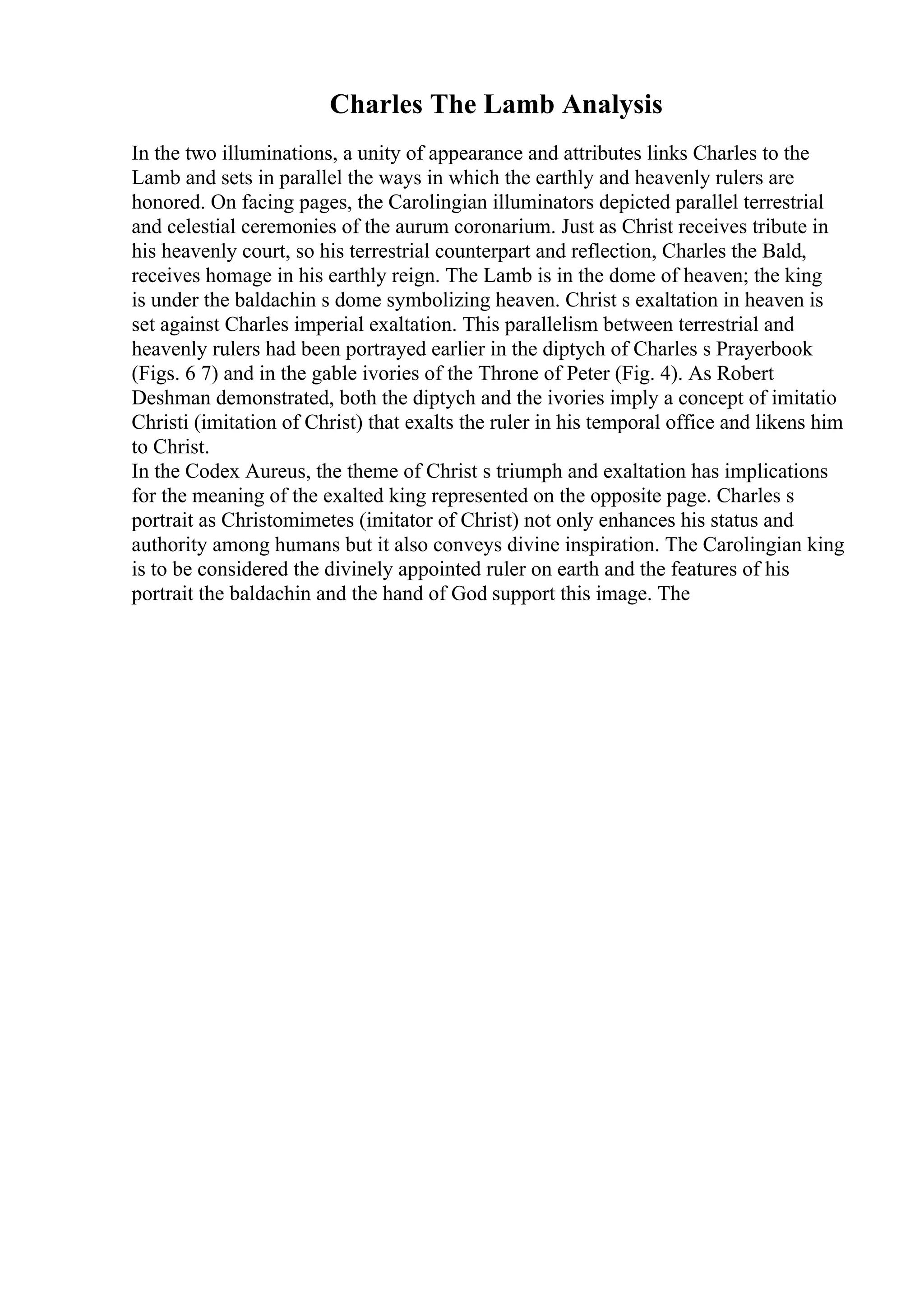 Charles The Lamb Analysis
In the two illuminations, a unity of appearance and attributes links Charles to the
Lamb and sets in parallel the ways in which the earthly and heavenly rulers are
honored. On facing pages, the Carolingian illuminators depicted parallel terrestrial
and celestial ceremonies of the aurum coronarium. Just as Christ receives tribute in
his heavenly court, so his terrestrial counterpart and reflection, Charles the Bald,
receives homage in his earthly reign. The Lamb is in the dome of heaven; the king
is under the baldachin s dome symbolizing heaven. Christ s exaltation in heaven is
set against Charles imperial exaltation. This parallelism between terrestrial and
heavenly rulers had been portrayed earlier in the diptych of Charles s Prayerbook
(Figs. 6 7) and in the gable ivories of the Throne of Peter (Fig. 4). As Robert
Deshman demonstrated, both the diptych and the ivories imply a concept of imitatio
Christi (imitation of Christ) that exalts the ruler in his temporal office and likens him
to Christ.
In the Codex Aureus, the theme of Christ s triumph and exaltation has implications
for the meaning of the exalted king represented on the opposite page. Charles s
portrait as Christomimetes (imitator of Christ) not only enhances his status and
authority among humans but it also conveys divine inspiration. The Carolingian king
is to be considered the divinely appointed ruler on earth and the features of his
portrait the baldachin and the hand of God support this image. The
 