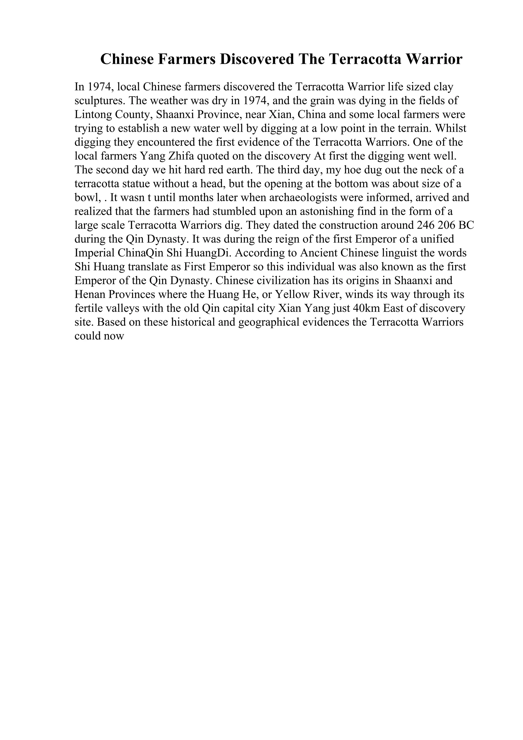Chinese Farmers Discovered The Terracotta Warrior
In 1974, local Chinese farmers discovered the Terracotta Warrior life sized clay
sculptures. The weather was dry in 1974, and the grain was dying in the fields of
Lintong County, Shaanxi Province, near Xian, China and some local farmers were
trying to establish a new water well by digging at a low point in the terrain. Whilst
digging they encountered the first evidence of the Terracotta Warriors. One of the
local farmers Yang Zhifa quoted on the discovery At first the digging went well.
The second day we hit hard red earth. The third day, my hoe dug out the neck of a
terracotta statue without a head, but the opening at the bottom was about size of a
bowl, . It wasn t until months later when archaeologists were informed, arrived and
realized that the farmers had stumbled upon an astonishing find in the form of a
large scale Terracotta Warriors dig. They dated the construction around 246 206 BC
during the Qin Dynasty. It was during the reign of the first Emperor of a unified
Imperial ChinaQin Shi HuangDi. According to Ancient Chinese linguist the words
Shi Huang translate as First Emperor so this individual was also known as the first
Emperor of the Qin Dynasty. Chinese civilization has its origins in Shaanxi and
Henan Provinces where the Huang He, or Yellow River, winds its way through its
fertile valleys with the old Qin capital city Xian Yang just 40km East of discovery
site. Based on these historical and geographical evidences the Terracotta Warriors
could now
 