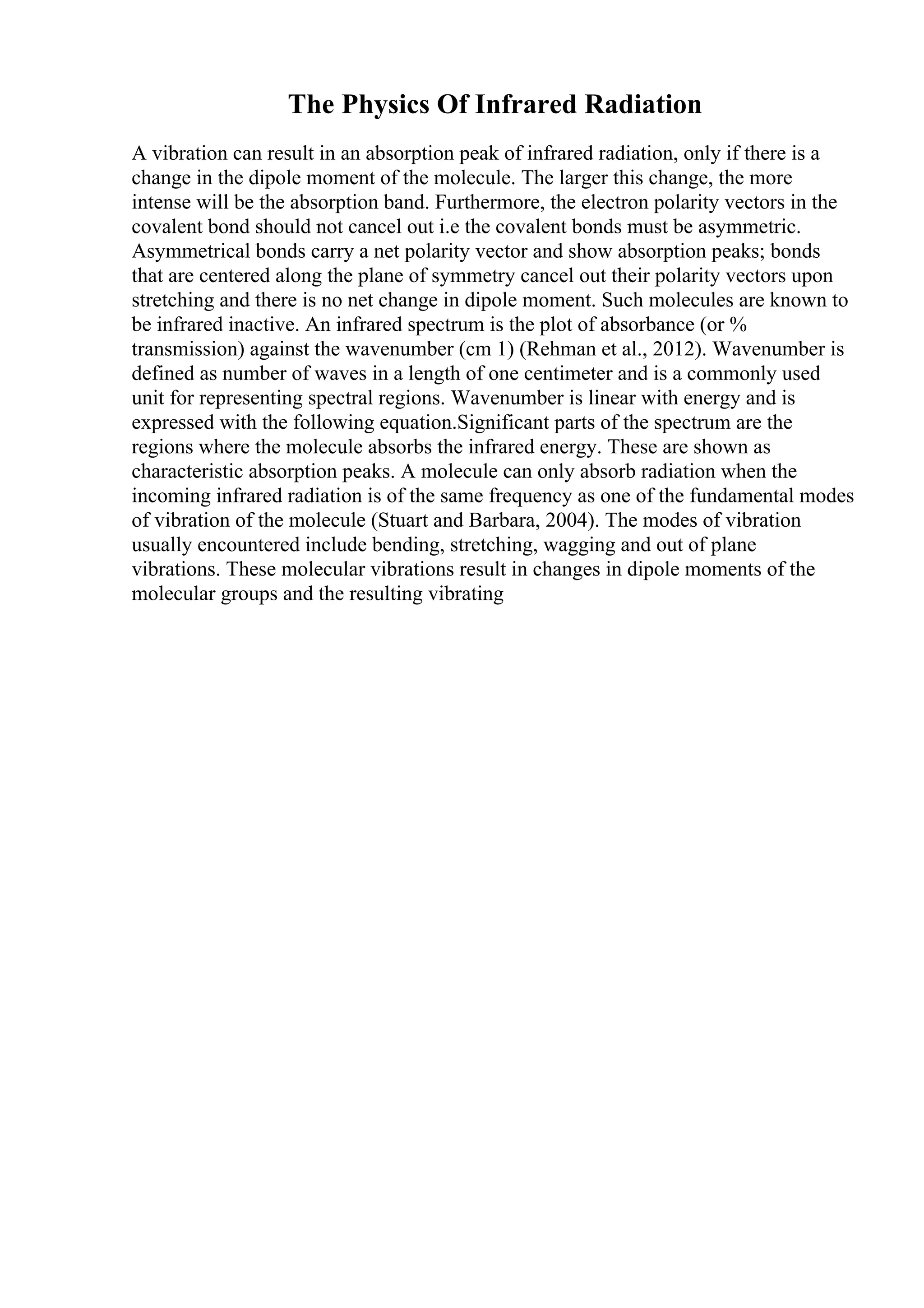 The Physics Of Infrared Radiation
A vibration can result in an absorption peak of infrared radiation, only if there is a
change in the dipole moment of the molecule. The larger this change, the more
intense will be the absorption band. Furthermore, the electron polarity vectors in the
covalent bond should not cancel out i.e the covalent bonds must be asymmetric.
Asymmetrical bonds carry a net polarity vector and show absorption peaks; bonds
that are centered along the plane of symmetry cancel out their polarity vectors upon
stretching and there is no net change in dipole moment. Such molecules are known to
be infrared inactive. An infrared spectrum is the plot of absorbance (or %
transmission) against the wavenumber (cm 1) (Rehman et al., 2012). Wavenumber is
defined as number of waves in a length of one centimeter and is a commonly used
unit for representing spectral regions. Wavenumber is linear with energy and is
expressed with the following equation.Significant parts of the spectrum are the
regions where the molecule absorbs the infrared energy. These are shown as
characteristic absorption peaks. A molecule can only absorb radiation when the
incoming infrared radiation is of the same frequency as one of the fundamental modes
of vibration of the molecule (Stuart and Barbara, 2004). The modes of vibration
usually encountered include bending, stretching, wagging and out of plane
vibrations. These molecular vibrations result in changes in dipole moments of the
molecular groups and the resulting vibrating
 
