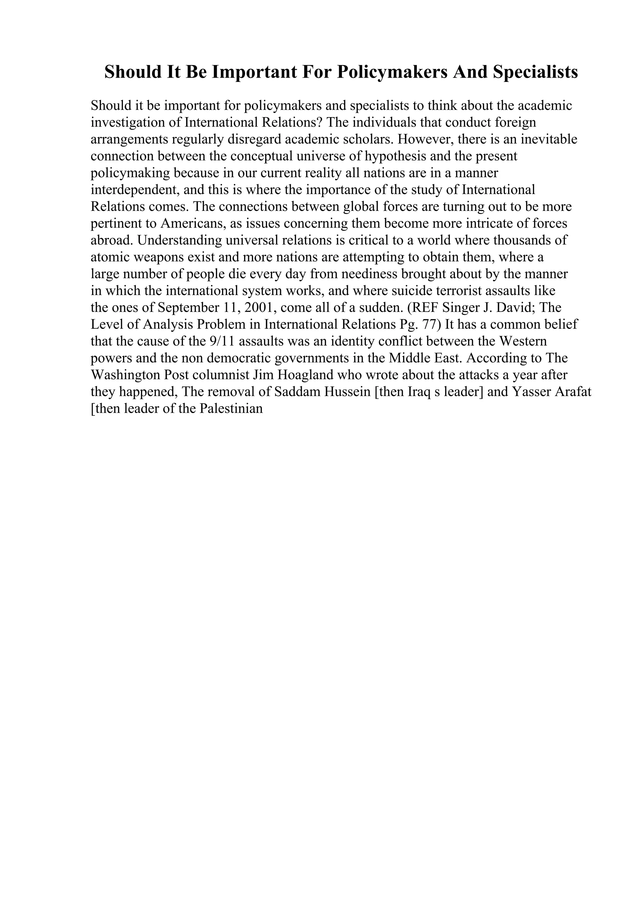 Should It Be Important For Policymakers And Specialists
Should it be important for policymakers and specialists to think about the academic
investigation of International Relations? The individuals that conduct foreign
arrangements regularly disregard academic scholars. However, there is an inevitable
connection between the conceptual universe of hypothesis and the present
policymaking because in our current reality all nations are in a manner
interdependent, and this is where the importance of the study of International
Relations comes. The connections between global forces are turning out to be more
pertinent to Americans, as issues concerning them become more intricate of forces
abroad. Understanding universal relations is critical to a world where thousands of
atomic weapons exist and more nations are attempting to obtain them, where a
large number of people die every day from neediness brought about by the manner
in which the international system works, and where suicide terrorist assaults like
the ones of September 11, 2001, come all of a sudden. (REF Singer J. David; The
Level of Analysis Problem in International Relations Pg. 77) It has a common belief
that the cause of the 9/11 assaults was an identity conflict between the Western
powers and the non democratic governments in the Middle East. According to The
Washington Post columnist Jim Hoagland who wrote about the attacks a year after
they happened, The removal of Saddam Hussein [then Iraq s leader] and Yasser Arafat
[then leader of the Palestinian
 
