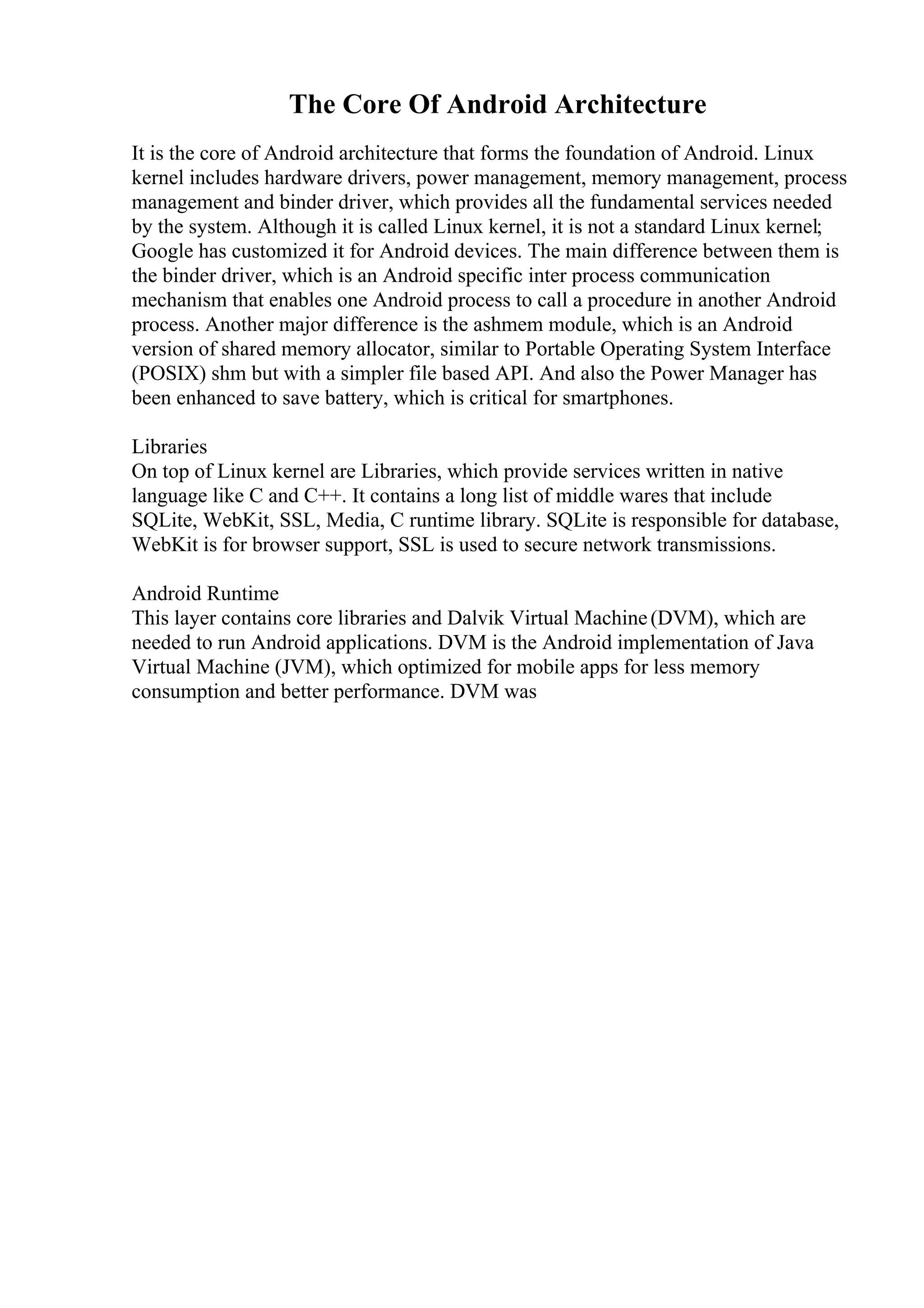 The Core Of Android Architecture
It is the core of Android architecture that forms the foundation of Android. Linux
kernel includes hardware drivers, power management, memory management, process
management and binder driver, which provides all the fundamental services needed
by the system. Although it is called Linux kernel, it is not a standard Linux kernel;
Google has customized it for Android devices. The main difference between them is
the binder driver, which is an Android specific inter process communication
mechanism that enables one Android process to call a procedure in another Android
process. Another major difference is the ashmem module, which is an Android
version of shared memory allocator, similar to Portable Operating System Interface
(POSIX) shm but with a simpler file based API. And also the Power Manager has
been enhanced to save battery, which is critical for smartphones.
Libraries
On top of Linux kernel are Libraries, which provide services written in native
language like C and C++. It contains a long list of middle wares that include
SQLite, WebKit, SSL, Media, C runtime library. SQLite is responsible for database,
WebKit is for browser support, SSL is used to secure network transmissions.
Android Runtime
This layer contains core libraries and Dalvik Virtual Machine(DVM), which are
needed to run Android applications. DVM is the Android implementation of Java
Virtual Machine (JVM), which optimized for mobile apps for less memory
consumption and better performance. DVM was
 