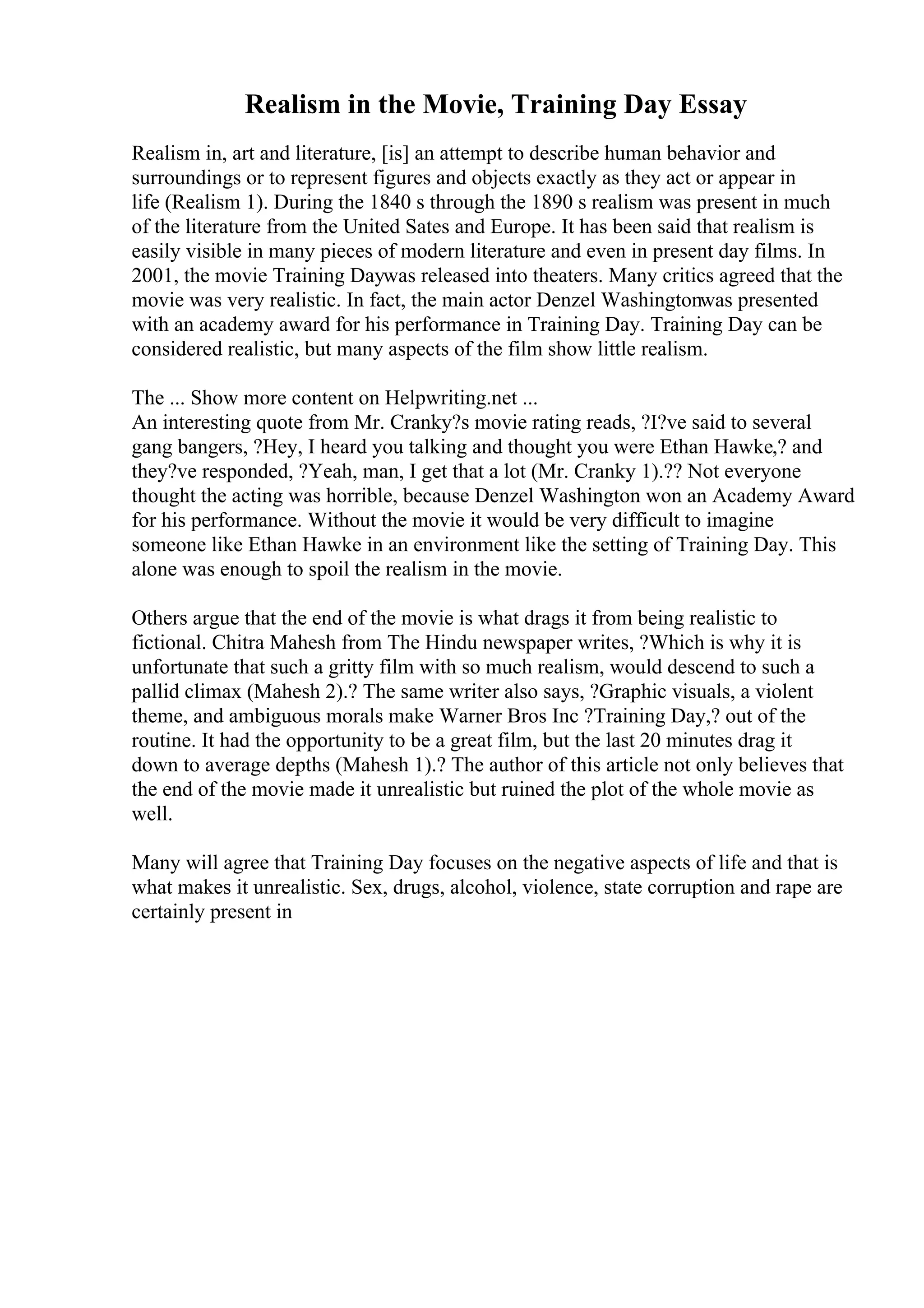 Realism in the Movie, Training Day Essay
Realism in, art and literature, [is] an attempt to describe human behavior and
surroundings or to represent figures and objects exactly as they act or appear in
life (Realism 1). During the 1840 s through the 1890 s realism was present in much
of the literature from the United Sates and Europe. It has been said that realism is
easily visible in many pieces of modern literature and even in present day films. In
2001, the movie Training Daywas released into theaters. Many critics agreed that the
movie was very realistic. In fact, the main actor Denzel Washingtonwas presented
with an academy award for his performance in Training Day. Training Day can be
considered realistic, but many aspects of the film show little realism.
The ... Show more content on Helpwriting.net ...
An interesting quote from Mr. Cranky?s movie rating reads, ?I?ve said to several
gang bangers, ?Hey, I heard you talking and thought you were Ethan Hawke,? and
they?ve responded, ?Yeah, man, I get that a lot (Mr. Cranky 1).?? Not everyone
thought the acting was horrible, because Denzel Washington won an Academy Award
for his performance. Without the movie it would be very difficult to imagine
someone like Ethan Hawke in an environment like the setting of Training Day. This
alone was enough to spoil the realism in the movie.
Others argue that the end of the movie is what drags it from being realistic to
fictional. Chitra Mahesh from The Hindu newspaper writes, ?Which is why it is
unfortunate that such a gritty film with so much realism, would descend to such a
pallid climax (Mahesh 2).? The same writer also says, ?Graphic visuals, a violent
theme, and ambiguous morals make Warner Bros Inc ?Training Day,? out of the
routine. It had the opportunity to be a great film, but the last 20 minutes drag it
down to average depths (Mahesh 1).? The author of this article not only believes that
the end of the movie made it unrealistic but ruined the plot of the whole movie as
well.
Many will agree that Training Day focuses on the negative aspects of life and that is
what makes it unrealistic. Sex, drugs, alcohol, violence, state corruption and rape are
certainly present in
 