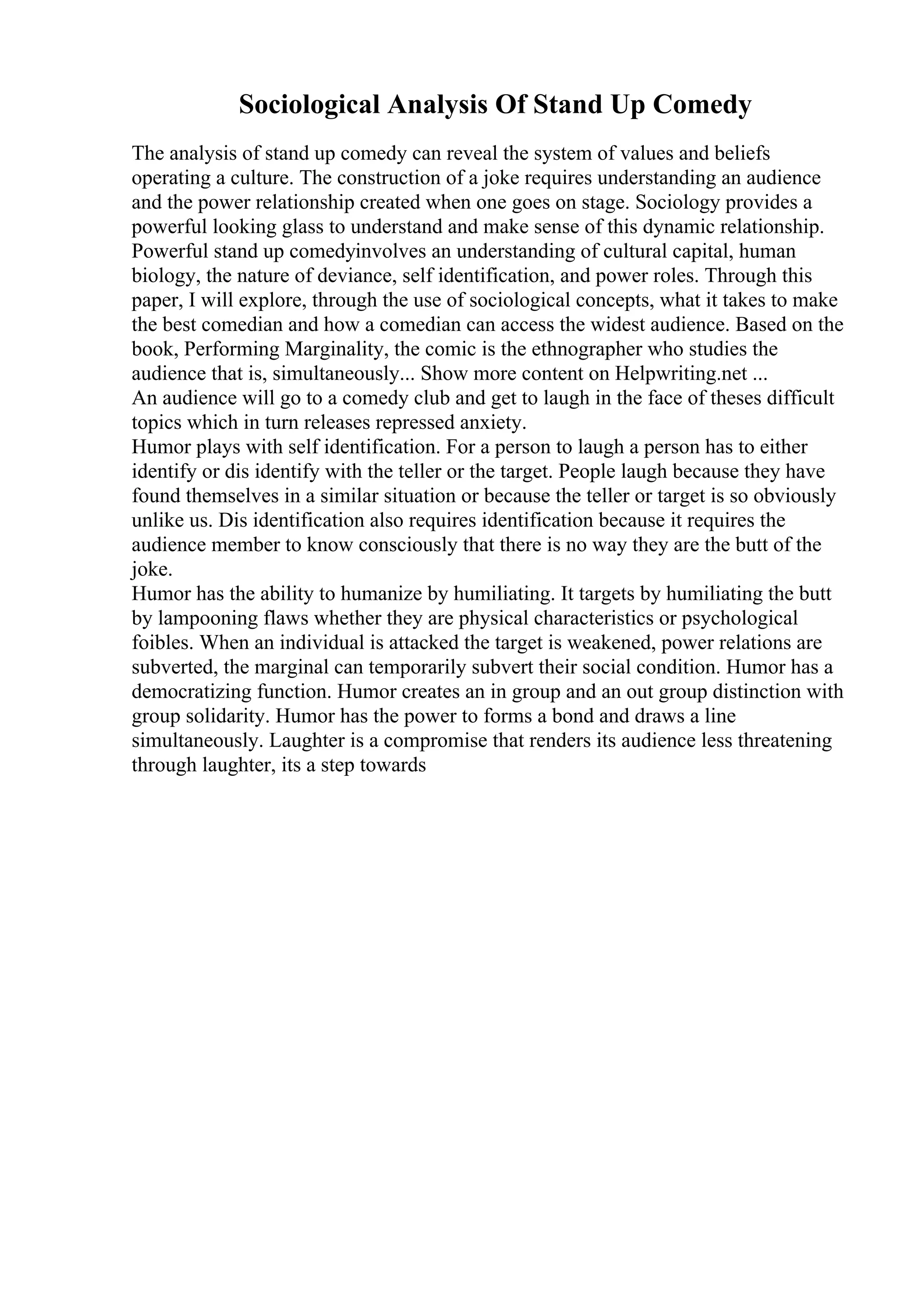 Sociological Analysis Of Stand Up Comedy
The analysis of stand up comedy can reveal the system of values and beliefs
operating a culture. The construction of a joke requires understanding an audience
and the power relationship created when one goes on stage. Sociology provides a
powerful looking glass to understand and make sense of this dynamic relationship.
Powerful stand up comedyinvolves an understanding of cultural capital, human
biology, the nature of deviance, self identification, and power roles. Through this
paper, I will explore, through the use of sociological concepts, what it takes to make
the best comedian and how a comedian can access the widest audience. Based on the
book, Performing Marginality, the comic is the ethnographer who studies the
audience that is, simultaneously... Show more content on Helpwriting.net ...
An audience will go to a comedy club and get to laugh in the face of theses difficult
topics which in turn releases repressed anxiety.
Humor plays with self identification. For a person to laugh a person has to either
identify or dis identify with the teller or the target. People laugh because they have
found themselves in a similar situation or because the teller or target is so obviously
unlike us. Dis identification also requires identification because it requires the
audience member to know consciously that there is no way they are the butt of the
joke.
Humor has the ability to humanize by humiliating. It targets by humiliating the butt
by lampooning flaws whether they are physical characteristics or psychological
foibles. When an individual is attacked the target is weakened, power relations are
subverted, the marginal can temporarily subvert their social condition. Humor has a
democratizing function. Humor creates an in group and an out group distinction with
group solidarity. Humor has the power to forms a bond and draws a line
simultaneously. Laughter is a compromise that renders its audience less threatening
through laughter, its a step towards
 