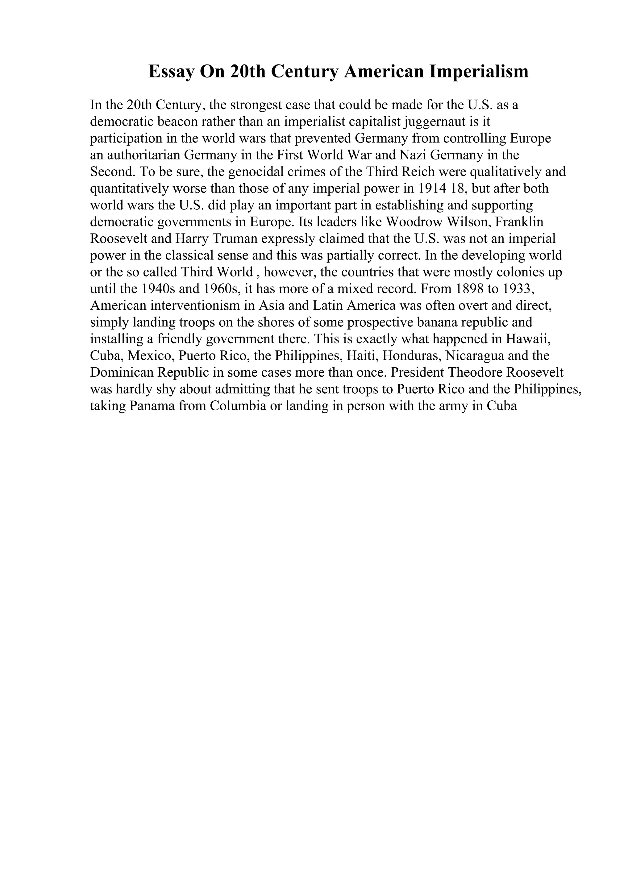 Essay On 20th Century American Imperialism
In the 20th Century, the strongest case that could be made for the U.S. as a
democratic beacon rather than an imperialist capitalist juggernaut is it
participation in the world wars that prevented Germany from controlling Europe
an authoritarian Germany in the First World War and Nazi Germany in the
Second. To be sure, the genocidal crimes of the Third Reich were qualitatively and
quantitatively worse than those of any imperial power in 1914 18, but after both
world wars the U.S. did play an important part in establishing and supporting
democratic governments in Europe. Its leaders like Woodrow Wilson, Franklin
Roosevelt and Harry Truman expressly claimed that the U.S. was not an imperial
power in the classical sense and this was partially correct. In the developing world
or the so called Third World , however, the countries that were mostly colonies up
until the 1940s and 1960s, it has more of a mixed record. From 1898 to 1933,
American interventionism in Asia and Latin America was often overt and direct,
simply landing troops on the shores of some prospective banana republic and
installing a friendly government there. This is exactly what happened in Hawaii,
Cuba, Mexico, Puerto Rico, the Philippines, Haiti, Honduras, Nicaragua and the
Dominican Republic in some cases more than once. President Theodore Roosevelt
was hardly shy about admitting that he sent troops to Puerto Rico and the Philippines,
taking Panama from Columbia or landing in person with the army in Cuba
 