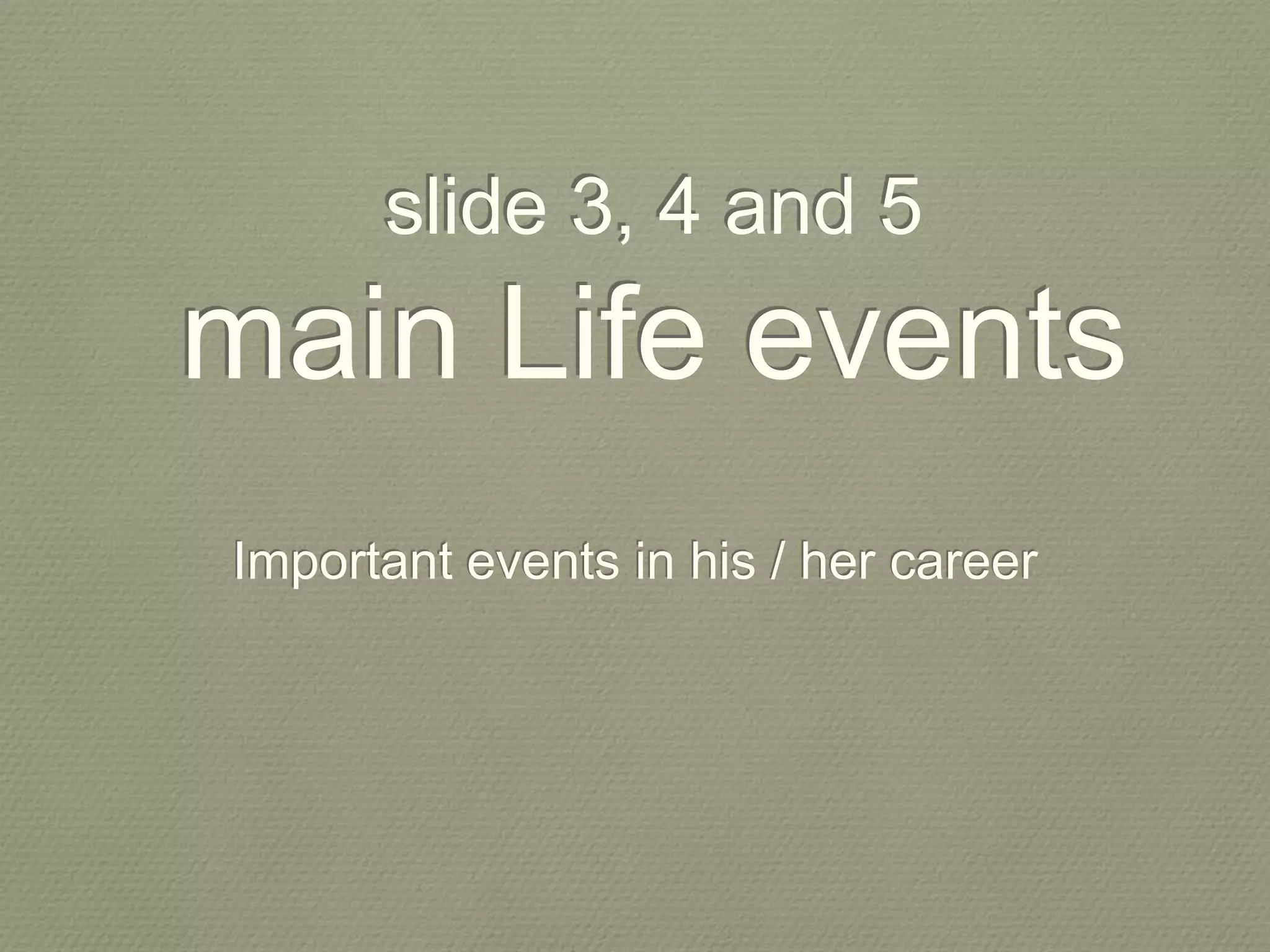 slide 3, 4 and 5
main Life events
Important events in his / her career
 