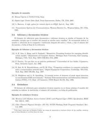 Ejemplos de manuales
[8] Manual Xperia L C2105/C2104, Sony.
[9] Digital Logic Pocket Data Book, Texas Instruments, Dallas, TX, USA, 2007.
[10] L. Barroca, A style option for rotated objects in LATEX, 2nd ed., Aug. 1995.
[11] Transmission Systems for Communications, Western Electric Co., Winston-Salem, NC, USA,
1985.
3.3. Informes y documentos técnicos
El formato de referencia para documentos e informes técnicos es similar al formato de los
manuales, excepto que el nombre del manual se escribe entre comillas1. Se recomienda indicar el
nombre y ubicación de la compañía o institución después del autor y título, y dar el número del
documento y fecha al ﬁnal de la referencia.
Ejemplos de informes y documentos técnicos
[12] A. K. Jain, L. Hong, and S. Pankanti, “Biometrics: Promising frontiers for emerging identiﬁ-
cation market,” Department of Computer Science, Michigan State University, East Lansing,
Michigan, USA, Tech. Rep. MSU-CSE-00-2, Feb. 2000.
[13] P. Pereira, “Lo que hice en mi práctica profesional,” Universidad de Los Andes, Cajamarca,
Perú, Activities report, Jul. 1993.
[14] R. Jain, K. K. Ramakrishnan, and D. M. Chiu, “Congestion avoidance in computer networks
with a connectionless network layer,” Digital Equipment Corporation, Cambridge, MA,USA,
Tech. Rep. DEC-TR-506, Aug. 1987.
[15] D. Middleton and A. D. Spaulding, “A tutorial review of elements of weak signal detection
in non-Gaussian EMI environments,” National Telecommunications and Information Adminis-
tration (NTIA), U.S. Dept. of Commerce, NTIA Report 86-194, May 1986.
3.4. Estándares
El formato de referencia para estándares técnicos muestra en su forma mínima el nombre del
estándar en itálicas, la institución, el número del estándar y su fecha de publicación.
Ejemplos de estándares técnicos
[16] Wireless LAN Medium Access Control (MAC) and Physical Layer (PHY) Speciﬁcation, IEEE
Std. 802.11, 1997.
[17] Fiber Channel Physical Interface (FC-PI), NCITS Working Draft Proposed Standard, Rev.
5.2, 1999.
1
Cabe hacer notar que en Estados Unidos, las comas de separación se incluyen dentro de las comillas, mientras
que en Gran Bretaña se escriben fuera de éstas.
3
 