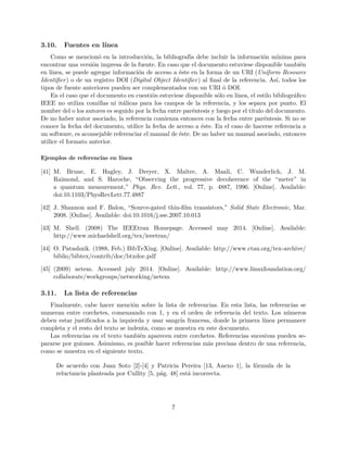 3.10. Fuentes en línea
Como se mencionó en la introducción, la bibliografía debe incluir la información mínima para
encontrar una versión impresa de la fuente. En caso que el documento estuviese disponible también
en línea, se puede agregar información de acceso a éste en la forma de un URI (Uniform Resource
Identiﬁer) o de un registro DOI (Digital Object Identiﬁer) al ﬁnal de la referencia. Así, todos los
tipos de fuente anteriores pueden ser complementados con un URI ó DOI.
En el caso que el documento en cuestión estuviese disponible sólo en línea, el estilo bibliográﬁco
IEEE no utiliza comillas ni itálicas para los campos de la referencia, y los separa por punto. El
nombre del o los autores es seguido por la fecha entre paréntesis y luego por el título del documento.
De no haber autor asociado, la referencia comienza entonces con la fecha entre paréntesis. Si no se
conoce la fecha del documento, utilice la fecha de acceso a éste. En el caso de hacerse referencia a
un software, es aconsejable referenciar el manual de éste. De no haber un manual asociado, entonces
utilice el formato anterior.
Ejemplos de referencias en línea
[41] M. Brune, E. Hagley, J. Dreyer, X. Maître, A. Maali, C. Wunderlich, J. M.
Raimond, and S. Haroche, “Observing the progressive decoherence of the “meter” in
a quantum measurement,” Phys. Rev. Lett., vol. 77, p. 4887, 1996. [Online]. Available:
doi:10.1103/PhysRevLett.77.4887
[42] J. Shannon and F. Balon, “Source-gated thin-ﬁlm transistors,” Solid State Electronic, Mar.
2008. [Online]. Available: doi:10.1016/j.sse.2007.10.013
[43] M. Shell. (2008) The IEEEtran Homepage. Accessed may 2014. [Online]. Available:
http://www.michaelshell.org/tex/ieeetran/
[44] O. Patashnik. (1988, Feb.) BibTeXing. [Online]. Available: http://www.ctan.org/tex-archive/
biblio/bibtex/contrib/doc/btxdoc.pdf
[45] (2009) netem. Accessed july 2014. [Online]. Available: http://www.linuxfoundation.org/
collaborate/workgroups/networking/netem
3.11. La lista de referencias
Finalmente, cabe hacer mención sobre la lista de referencias. En esta lista, las referencias se
numeran entre corchetes, comenzando con 1, y en el orden de referencia del texto. Los números
deben estar justiﬁcados a la izquierda y usar sangría francesa, donde la primera línea permanece
completa y el resto del texto se indenta, como se muestra en este documento.
Las referencias en el texto también aparecen entre corchetes. Referencias sucesivas pueden se-
pararse por guiones. Asimismo, es posible hacer referencias más precisas dentro de una referencia,
como se muestra en el siguiente texto.
De acuerdo con Juan Soto [2]-[4] y Patricia Pereira [13, Anexo 1], la fórmula de la
reluctancia planteada por Cullity [5, pág. 48] está incorrecta.
7
 