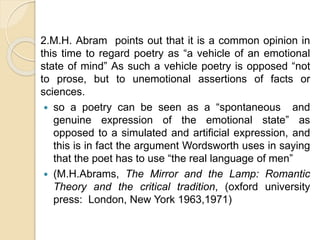 2.M.H. Abram points out that it is a common opinion in
this time to regard poetry as “a vehicle of an emotional
state of mind” As such a vehicle poetry is opposed “not
to prose, but to unemotional assertions of facts or
sciences.
 so a poetry can be seen as a “spontaneous and
genuine expression of the emotional state” as
opposed to a simulated and artificial expression, and
this is in fact the argument Wordsworth uses in saying
that the poet has to use “the real language of men”
 (M.H.Abrams, The Mirror and the Lamp: Romantic
Theory and the critical tradition, (oxford university
press: London, New York 1963,1971)
 