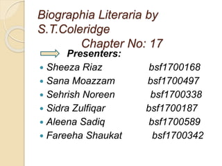 Biographia Literaria by
S.T.Coleridge
Chapter No: 17
Presenters:
 Sheeza Riaz bsf1700168
 Sana Moazzam bsf1700497
 Sehrish Noreen bsf1700338
 Sidra Zulfiqar bsf1700187
 Aleena Sadiq bsf1700589
 Fareeha Shaukat bsf1700342
 