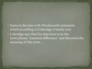  Same in the case with Wordsworth statement,
which according to Coleridge is barely true.
 Coleridge says that his objection is on the
term/phrase "essential difference" and discovers the
meaning of this term…..
 