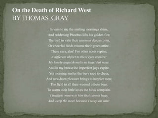 In vain to me the smiling mornings shine,
And reddening Phoebus lifts his golden fire;
The bird in vain their amorous descant join,
Or cheerful fields resume their green attire.
These ears, alas! For other notes repine;
A different object to these eyes require;
My lonely anguish melts no heart but mine.
And in my breast the imperfect joys expire.
Yet morning smiles the busy race to cheer,
And new-born pleasure brings to happier men;
The field to all their wonted tribute bear,
To warm their little loves the birds complain.
I fruitless mourn to him that cannot hear,
And weep the more because I weep on vain;
 