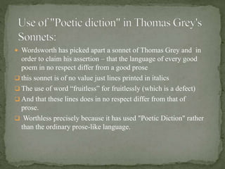  Wordsworth has picked apart a sonnet of Thomas Grey and in
order to claim his assertion – that the language of every good
poem in no respect differ from a good prose
 this sonnet is of no value just lines printed in italics
 The use of word “fruitless” for fruitlessly (which is a defect)
 And that these lines does in no respect differ from that of
prose.
 Worthless precisely because it has used "Poetic Diction" rather
than the ordinary prose-like language.
 