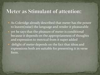  As Coleridge already described that meter has the power
to leaven(raise) the language and render it pleasurable
 yet he says that the pleasure of meter is conditional
because it depends on the appropriateness of thoughts
and expression to metrical from it super added
 delight of meter depends on the fact that ideas and
expressions both are suitable for presenting it in verse
form.
 