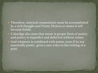  Therefore, metrical composition must be accomplished
by a rich thought and Poetic Diction or meter it self
become feeble.
 Coleridge also state that meter is proper form of poetry
and poetry is imperfect and defective without meter.
 And whatever is combined with meter, even if its not
essentially poetic, gives a new color to the writing of a
poet.
 