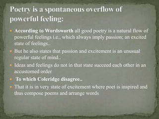  According to Wordsworth all good poetry is a natural flow of
powerful feelings i.e., which always imply passion; an excited
state of feelings..
 But he also states that passion and excitement is an unusual
regular state of mind..
 Ideas and feelings do not in that state succeed each other in an
accustomed order
 To which Coleridge disagree..
 That it is in very state of excitement where poet is inspired and
thus compose poems and arrange words
 
