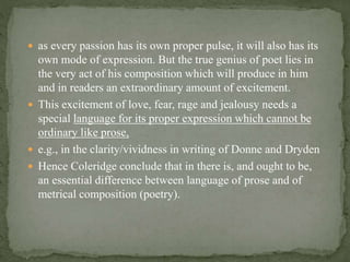  as every passion has its own proper pulse, it will also has its
own mode of expression. But the true genius of poet lies in
the very act of his composition which will produce in him
and in readers an extraordinary amount of excitement.
 This excitement of love, fear, rage and jealousy needs a
special language for its proper expression which cannot be
ordinary like prose,
 e.g., in the clarity/vividness in writing of Donne and Dryden
 Hence Coleridge conclude that in there is, and ought to be,
an essential difference between language of prose and of
metrical composition (poetry).
 