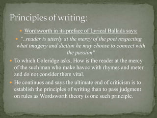  Wordsworth in its preface of Lyrical Ballads says:
 “..reader is utterly at the mercy of the poet respecting
what imagery and diction he may choose to connect with
the passion"
 To which Coleridge asks, How is the reader at the mercy
of the such man who make havoc with rhymes and meter
and do not consider them vital.
 He continues and says the ultimate end of criticism is to
establish the principles of writing than to pass judgment
on rules as Wordsworth theory is one such principle.
 