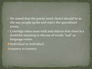  He stated that the poetic word choice should be as
the way people spoke and reject the specialized
terms.
 Coleridge takes issue with and objects that there is a
doubtful meaning in the use of words "real" as
language varies:
Individual to individual
country to country
 