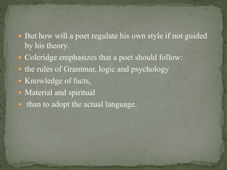  But how will a poet regulate his own style if not guided
by his theory.
 Coleridge emphasizes that a poet should follow:
 the rules of Grammar, logic and psychology
 Knowledge of facts,
 Material and spiritual
 than to adopt the actual language.
 