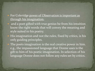  For Coleridge power of Observation is important as
through his imagination,
 and a poet gifted with true genius he from his intuition
know the right words that will convey the meaning and
style suited to his poetry.
 His imagination and not the rules, fixed by critics, is his
only guiding principles.
 The poets imagination is the real creative power in him.
e.g., the impassioned language that Donne uses is the
gift to him of his poetic imagination. In selection of his
language Donne does not follow any rules set by critics.
 