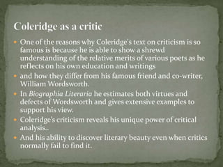  One of the reasons why Coleridge's text on criticism is so
famous is because he is able to show a shrewd
understanding of the relative merits of various poets as he
reflects on his own education and writings
 and how they differ from his famous friend and co-writer,
William Wordsworth.
 In Biographia Literaria he estimates both virtues and
defects of Wordsworth and gives extensive examples to
support his view.
 Coleridge’s criticism reveals his unique power of critical
analysis..
 And his ability to discover literary beauty even when critics
normally fail to find it.
 
