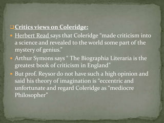 Critics views on Coleridge:
 Herbert Read says that Coleridge “made criticism into
a science and revealed to the world some part of the
mystery of genius.”
 Arthur Symons says “ The Biographia Literaria is the
greatest book of criticism in England”
 But prof. Reysor do not have such a high opinion and
said his theory of imagination is “eccentric and
unfortunate and regard Coleridge as “mediocre
Philosopher”
 