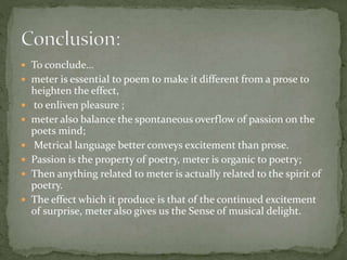  To conclude…
 meter is essential to poem to make it different from a prose to
heighten the effect,
 to enliven pleasure ;
 meter also balance the spontaneous overflow of passion on the
poets mind;
 Metrical language better conveys excitement than prose.
 Passion is the property of poetry, meter is organic to poetry;
 Then anything related to meter is actually related to the spirit of
poetry.
 The effect which it produce is that of the continued excitement
of surprise, meter also gives us the Sense of musical delight.
 