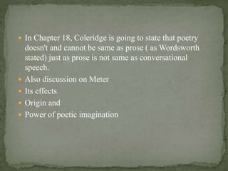  In Chapter 18, Coleridge is going to state that poetry
doesn't and cannot be same as prose ( as Wordsworth
stated) just as prose is not same as conversational
speech.
 Also discussion on Meter
 Its effects
 Origin and
 Power of poetic imagination
 