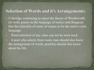  Coleridge continuing to reject the theory of Wordsworth
(to write poetry in the language of rustic) and disagrees
that the selection of rustic of ceases to be the rustic's own
language.
 Word selection of any class can not be such used.
 A poet who selects from rustic man should also know
the arrangement of words, poet(he) should also know
about his life.
 