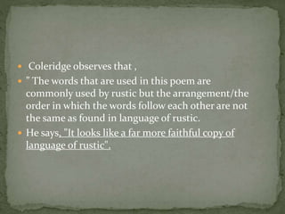 Coleridge observes that ,
 ” The words that are used in this poem are
commonly used by rustic but the arrangement/the
order in which the words follow each other are not
the same as found in language of rustic.
 He says, "It looks like a far more faithful copy of
language of rustic".
 