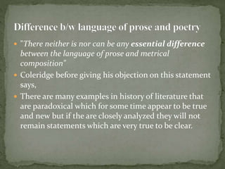  "There neither is nor can be any essential difference
between the language of prose and metrical
composition"
 Coleridge before giving his objection on this statement
says,
 There are many examples in history of literature that
are paradoxical which for some time appear to be true
and new but if the are closely analyzed they will not
remain statements which are very true to be clear.
 