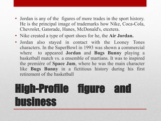 • Jordan is any of the figures of more trades in the sport history. 
He is the principal image of trademarks how Nike, Coca-Cola, 
Chevrolet, Gatorade, Hanes, McDonald's, etcetera. 
• Nike created a type of sport shoes for he, the Air Jordan. 
• Jordan also stayed in contact with the Looney Tones 
characters. In the SuperBowl in 1993 was shown a commercial 
where to appeared Jordan and Bugs Bunny playing a 
basketball match vs. a ensemble of martians. It was to inspired 
the premiére of Space Jam, where he was the main character 
like Bugs Bunny in a fictitious history during his first 
retirement of the basketball 
High-Profile figure and 
business 
 