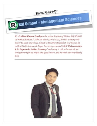 Mr. Prabhat Kumar Pandey is the active Student of BBA at RAJ SCHOOL
OF MANAGEMENT SCIENCES, batch (2012-2015). He has a strong will
power to learn and prove himself in the field of research to which as an
evident his first research Paper has been presented titled “E-Governance
& its Impact On Indian Economy” and many is still to be shared, we
look forward for his bright and good future. And we wish him very best of
luck.
 