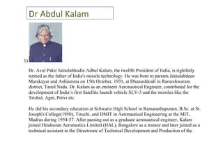Dr Abdul Kalam



1)

     Dr. Avul Pakir Jainulabhudin Adbul Kalam, the twelfth President of India, is rightfully
     termed as the father of India's missile technology. He was born to parents Jainulabdeen
     Marakayar and Ashiamma on 15th October, 1931, at Dhanushkodi in Rameshwaram
     district, Tamil Nadu. Dr. Kalam as an eminent Aeronautical Engineer, contributed for the
     development of India’s first Satellite launch vehicle SLV-3 and the missiles like the
     Trishul, Agni, Pritvi etc.

     He did his secondary education at Schwartz High School in Ramanathapuram, B.Sc. at St.
     Joseph's College(1950), Tiruchi, and DMIT in Aeronautical Engineering at the MIT,
     Madras during 1954-57. After passing out as a graduate aeronautical engineer, Kalam
     joined Hindustan Aeronautics Limited (HAL), Bangalore as a trainee and later joined as a
     technical assistant in the Directorate of Technical Development and Production of the
 