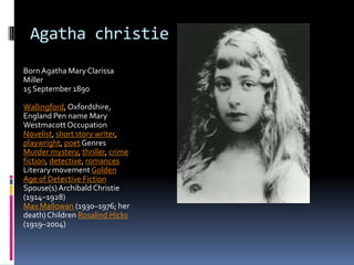Agatha christie
BornAgatha Mary Clarissa
Miller
15 September 1890
Wallingford, Oxfordshire,
England Pen name Mary
WestmacottOccupation
Novelist, short story writer,
playwright, poet Genres
Murder mystery, thriller, crime
fiction, detective, romances
Literary movement Golden
Age of Detective Fiction
Spouse(s)Archibald Christie
(1914–1928)
Max Mallowan (1930–1976; her
death)Children Rosalind Hicks
(1919–2004)
 