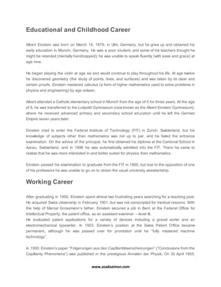 www.asadsaimon.com
Educational and Childhood Career
Albert Einstein was born on March 14, 1879, in Ulm, Germany, but he grew up and obtained his
early education in Munich, Germany. He was a poor student, and some of his teachers thought he
might be retarded (mentally handicapped); he was unable to speak fluently (with ease and grace) at
age nine.
He began playing the violin at age six and would continue to play throughout his life. At age twelve
he discovered geometry (the study of points, lines, and surfaces) and was taken by its clear and
certain proofs. Einstein mastered calculus (a form of higher mathematics used to solve problems in
physics and engineering) by age sixteen.
Albert attended a Catholic elementary school in Munich from the age of 5 for three years. At the age
of 8, he was transferred to the Luitpold Gymnasium (now known as the Albert Einstein Gymnasium),
where he received advanced primary and secondary school education until he left the German
Empire seven years later.
Einstein tried to enter the Federal Institute of Technology (FIT) in Zurich, Switzerland, but his
knowledge of subjects other than mathematics was not up to par, and he failed the entrance
examination. On the advice of the principal, he first obtained his diploma at the Cantonal School in
Aarau, Switzerland, and in 1896 he was automatically admitted into the FIT. There he came to
realize that he was more interested in and better suited for physics than mathematics.
Einstein passed his examination to graduate from the FIT in 1900, but due to the opposition of one
of his professors he was unable to go on to obtain the usual university assistantship.
Working Career
After graduating in 1900, Einstein spent almost two frustrating years searching for a teaching post.
He acquired Swiss citizenship in February 1901, but was not conscripted for medical reasons. With
the help of Marcel Grossmann’s father, Einstein secured a job in Bern at the Federal Office for
Intellectual Property, the patent office, as an assistant examiner – level III.
He evaluated patent applications for a variety of devices including a gravel sorter and an
electromechanical typewriter. In 1903, Einstein’s position at the Swiss Patent Office became
permanent, although he was passed over for promotion until he “fully mastered machine
technology”.
In 1900, Einstein’s paper “Folgerungen aus den Capillaritätserscheinungen” (“Conclusions from the
Capillarity Phenomena”) was published in the prestigious Annalen der Physik. On 30 April 1905,
 