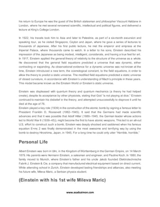 www.asadsaimon.com
his return to Europe he was the guest of the British statesman and philosopher Viscount Haldane in
London, where he met several renowned scientific, intellectual and political figures, and delivered a
lecture at King’s College London.
In 1922, his travels took him to Asia and later to Palestine, as part of a six-month excursion and
speaking tour, as he visited Singapore, Ceylon and Japan, where he gave a series of lectures to
thousands of Japanese. After his first public lecture, he met the emperor and empress at the
Imperial Palace, where thousands came to watch. In a letter to his sons, Einstein described his
impression of the Japanese as being modest, intelligent, considerate, and having a true feel for art.
In 1917, Einstein applied the general theory of relativity to the structure of the universe as a whole.
He discovered that the general field equations predicted a universe that was dynamic, either
contracting or expanding. As observational evidence for a dynamic universe was not known at the
time, Einstein introduced a new term, the cosmological constant, to the field equations, in order to
allow the theory to predict a static universe. The modified field equations predicted a static universe
of closed curvature, in accordance with Einstein’s understanding of Mach’s principle in these years.
This model became known as the Einstein World or Einstein’s static universe.
Einstein was displeased with quantum theory and quantum mechanics (a theory he had helped
create), despite its acceptance by other physicists, stating that God “is not playing at dice.” Einstein
continued to maintain his disbelief in the theory, and attempted unsuccessfully to disprove it until he
died at the age of 76.
Einstein played a key role (1939) in the construction of the atomic bomb by signing a famous letter to
President Franklin D. Roosevelt (1882–1945). It said that the Germans had made scientific
advances and that it was possible that Adolf Hitler (1889–1945, the German leader whose actions
led to World War II (1939–45)), might become the first to have atomic weapons. This led to an all-out
U.S. effort to construct such a bomb. Einstein was deeply shocked and saddened when his famous
equation E=mc 2 was finally demonstrated in the most awesome and terrifying way by using the
bomb to destroy Hiroshima, Japan, in 1945. For a long time he could only utter “Horrible, horrible.”
Personal Life
Albert Einstein was born in Ulm, in the Kingdom of Württemberg in the German Empire, on 14 March
1879. His parents were Hermann Einstein, a salesman and engineer, and Pauline Koch. In 1880, the
family moved to Munich, where Einstein’s father and his uncle Jakob founded Elektrotechnische
Fabrik J. Einstein & Cie, a company that manufactured electrical equipment based on direct current.
While attending school in Zurich, Einstein developed lasting friendships and alliances, also meeting
his future wife, Mileva Maric, a Serbian physics student.
(Einstein with his 1st wife Mileva Maric)
 