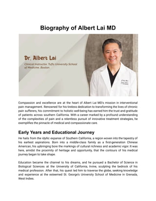 Biography of Albert Lai MD
Compassion and excellence are at the heart of Albert Lai MD's mission in interventional
pain management. Renowned for his tireless dedication to transforming the lives of chronic
pain sufferers, his commitment to holistic well-being has earned him the trust and gratitude
of patients across southern California. With a career marked by a profound understanding
of the complexities of pain and a relentless pursuit of innovative treatment strategies, he
exemplifies the pinnacle of medical and compassionate care.
Early Years and Educational Journey
He hails from the idyllic expanse of Southern California, a region woven into the tapestry of
his earliest aspirations. Born into a middle-class family as a first-generation Chinese
American, his upbringing bore the markings of cultural richness and academic vigor. It was
here, amidst the proximity of heritage and opportunity, that the contours of his medical
journey began to take shape.
Education became the channel to his dreams, and he pursued a Bachelor of Science in
Biological Sciences at the University of California, Irvine, sculpting the bedrock of his
medical profession. After that, his quest led him to traverse the globe, seeking knowledge
and experience at the esteemed St. George's University School of Medicine in Grenada,
West Indies.
 