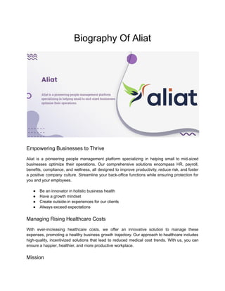 Biography Of Aliat
Empowering Businesses to Thrive
Aliat is a pioneering people management platform specializing in helping small to mid-sized
businesses optimize their operations. Our comprehensive solutions encompass HR, payroll,
benefits, compliance, and wellness, all designed to improve productivity, reduce risk, and foster
a positive company culture. Streamline your back-office functions while ensuring protection for
you and your employees.
● Be an innovator in holistic business health
● Have a growth mindset
● Create outside-in experiences for our clients
● Always exceed expectations
Managing Rising Healthcare Costs
With ever-increasing healthcare costs, we offer an innovative solution to manage these
expenses, promoting a healthy business growth trajectory. Our approach to healthcare includes
high-quality, incentivized solutions that lead to reduced medical cost trends. With us, you can
ensure a happier, healthier, and more productive workplace.
Mission
 
