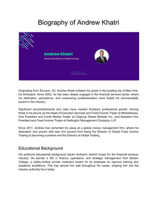 Biography of Andrew Khatri
Originating from Rumson, NJ, Andrew Khatri initiated his career in the bustling city of New York,
his birthplace. Since 2002, he has been deeply engaged in the financial services sector, where
his dedication, persistence, and unwavering professionalism have fueled his commendable
ascent in the industry.
Significant accomplishments and roles have marked Andrew's professional growth. Among
these is his tenure as the Head of Execution Services and Fixed Income Trader at MarketAxess,
Vice President and Credit Market Trader at Citigroup Global Markets Inc., and Assistant Vice
President and Fixed Income Trader at Wellington Management Company, LLP.
Since 2011, Andrew has cemented his place at a global money management firm, where his
dedication and proven skill saw him ascend from being the Director of Global Fixed Income
Trading to becoming a partner and the Director of Global Trading.
Educational Background
His profound educational background backs Andrew's distinct knack for the financial services
industry. He earned a BS in finance, operations, and strategic management from Boston
College, a highly-ranked private institution known for its emphasis on rigorous training and
academic excellence. This has served him well throughout his career, shaping him into the
industry authority he is today.
 