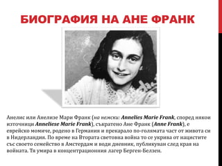 БИОГРАФИЯ НА АНЕ ФРАНК




Анелис или Анелизе Мари Франк (на немски: Annelies Marie Frank, според някои
източници Anneliese Marie Frank), съкратено Ане Франк (Anne Frank), е
еврейско момиче, родено в Германия и прекарало по-голямата част от живота си
в Нидерландия. По време на Втората световна война то се укрива от нацистите
със своето семейство в Амстердам и води дневник, публикуван след края на
войната. Тя умира в концентрационния лагер Берген-Белзен.
 